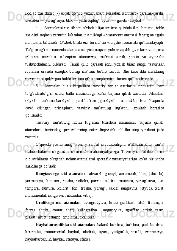 ikki so’zni chiziq (-) orqali qo’yib yozish shart. Masalan, kontrast - qarama-qarshi,
svetoten — yorug’soya, blik — yaltiroqdog’, byust — gavda - haykal.. 
4. Atamalarni rus tilidan o’zbek tiliga tarjima qilishda iloji boricha, ichki
shaklini saqlash zarurdir. Masalan, rus tilidagi «ornament» atamasi faqatgina «gul»
ma’nosini bildiradi. O’zbek tilida esa bu ma’no «naqsh» iborasida qo’llanilayapti.
To’g’rirog’i «ornament» atamasi «o’yma naqsh» yoki «naqshli gul» tarzida tarjima
qilinishi   mumkin.   «Jivopis»   atamaning   ma’nosi   «tirik,   jonli»   va   «yozish»
tushunchalarini   bildiradi.   Tahlil   qilib   qarasak   jonli   yozish   bilan   rangli   tasvirlash
iboralari   orasida   uzoqlik   borligi   ma’luin   bo’lib   turibdi.   Shu   kabi   ikki   shaklning
mazmunini qoldirgan holda tarjima qilib «rangtasvir» iborasi qo’llanilmoqda. 
5. Atamalar   bilan   birgalikda   tasviriy   san’at   asarlarini   nomlarini   ham
to’g’ridanto’g’ri   emas,   balki   mazmuniga   ko’ra   tarjima   qilish   zarurdir.   Masalan,
relyef — bo’rtma barelyef — past bo’rtma, gorelyef — baland bo’rtma. Yuqorida
qayd   qilingan   prinsiplarni   tasviriy   san’atning   lug’atini   izohlash   borasida
qo’llanildi. 
Tasviriy   san’atning   izohli   lug’atini   tuzishda   atamalarni   tarjima   qilish,
atamalarni   tuzishdagi   prinsiplarning   qator   lingvistik   tahlillar-ning   yordami   juda
zarurdir. 
O’quvchi-yoshlarning   tasviriy   san’at   savodxonligini   o’zlashtirishda   san’at
tushunchalarini o’rgatishni o’rni muhim ahamiyatga ega. Tasviriy san’at iboralarini
o’quvchilarga o’rgatish uchun atamalarni spetsifik xususiyatlariga ko’ra bir necha
shakllarga bo’ladi: 
Rangtasvirga   oid   atamalar:   akvarel,   grizayl,   axromatik,   blik,   (shu’-la),
garmoniya,   kontrast,   nusha,   refleks,   panno,   palitra,   manzara,   yorug’soya,   tus,
tempera,   faktura,   kolorit,   fon,   freska,   yorug’,   eskiz,   ranglavha   (etyud),   xolst,
monumental, rangtasvir, mozaika, vitraj. 
Grafikaga   oid   atamalar:   avtogravyura,   kitob   grafikasi
;   titul,   frontispis,
forzas,   shtrix,   kontur,   sharj,   ksilografiya,   linogravyura,   sgraffito,   ottisk,   rasm,
plakat, siluet, estamp, emblema, ekslibris. 
Haykaltoroshlikka   oid   atamalar:   baland   bo’rtma,   bo’rtma,   past   bo’rtma,
keramika,   monumental   haykal,   obelisk,   byust,   yodgorlik,   profil,   simmetriya,
haykaltaroshlik, haykal, statuya, sfinks.  