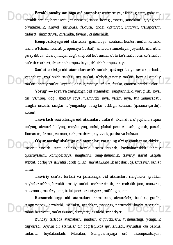 Bezakli amaliy san’atga oid atamalar:  assimetriya, afisha, glazur, gobelen,
bezakli   san’at,   bezatuvchi,   rassomchi,   sahna   bezagi,   naqsh,   ganchkorlik,   yog’och
o’ymakorlik,   simvol   (nishona),   faktura,   eskiz,   eksteryer,   interyer,   transporant,
trafaret, simmetriya, keramika, fayans, kashtachilik. 
Kompozitsiyaga oid atamalar:  garmoniya, kontrast, kontur, nusha, xomaki
rasm, o’lcham, format, proporsiya (nisbat), simvol, simmetriya, joylashtirish, ritm,
perspektiva, chiziq, nuqta, dog’, ufq, old ko’rinishi, o’rta ko’rinishi, olis ko’rinishi,
ko’rish markazi, dinamik kompozitsiya, stilistik kompozitsiya. 
San’at tarixiga oid atamalar:   antik san’ati, qadimgi dunyo san’ati, arkada,
vandalizm,   uyg’onish   san’ati,   rus   san’ati,   o’zbek   tasviriy   san’ati,   bezakli   amaliy
san’ati, badiiy san’at, kapitel, klassik, statuya, sfinks, freska, qarama-qarshi tuslar. 
Yorug’ — soya va ranglarga oid atamalar:   rangtasvirlik, yorug’lik, soya,
tus,   yaltiroq,   dog’,   shaxsiy   soya,   tushuvchi   soya,   yarim   soya,   tus   munosabati,
ranglar   nisbati,   ranglar   to’yinganligi,   rang-lar   ochligi,   kontrast   (qarama-qarshi),
kolorit... 
Tasvirlash vositalariga oid atamalar:   trafaret, akvarel, mo’yqalam, siqma
bo’yoq,   akvarel   bo’yoq,   moybo’yoq,   xolst,   plakat   pero-si,   tush,   gnash,   pastel,
flomaster, format, vatman, stek, mastixin, etyudnik, palitra va hokazo. 
O’quv mashg’ulotlarga oid atamalar:  narsaning o’ziga qarab rasm chizish,
mavzu   asosida   rasm   ishlash,   bezakli   rasm   ishlash,   haykaltaroshlik,   badiiy
qurishyasash,   kompozitsiya,   rangtasvir,   rang-shunoslik,   tasviriy   san’at   haqida
suhbat, borliq va san’atni idrok qilish, san’atshunoslik asbslari, qalamtasvir, san’at
tarixi. 
Tasviriy   san’at   turlari   va   janrlariga   oid   atamalar:   rangtasvir,   grafika,
haykaltaroshlik,   bezakli   amaliy   san’at,   me’morchilik,   ani-malistik   janr,   manzara,
naturmort, maishiy janr, batal janri, tari-xiyjanr, mifologik janr. 
Rassomchilarga   oid   atamalar:   animalistik,   akvarelchi,   batalist,   grafik,
rangtasvirchi,   bezakchi,   marinist,   ganchkor,   naqqosh,   portretchi,   haykaltaroshchi,
sahna bezovchi, san’atshunos, dizayner, kulolchi, modelyer. 
Bunday   tartibda   atamalarni   jamlash   o’quvchilarni   tushunishiga   yengillik
tug’diradi.   Ayrim   bir   atamalar   bir   bog’liqlikda   qo’llaniladi,   ayrimlari   esa   barcha
turlarida   foydalaniladi.   Masalan,   kompozitsiyaga   oid:   «kompozitsiya», 