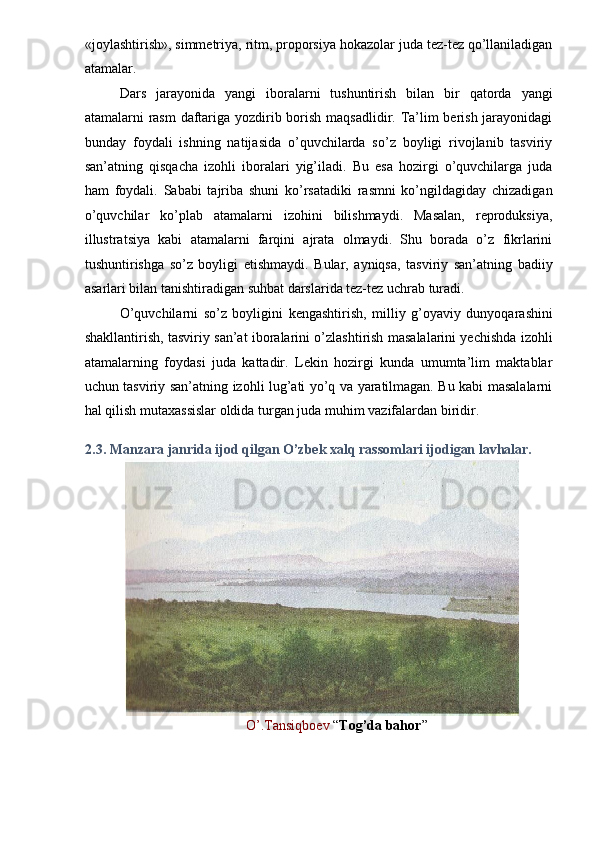 «joylashtirish», simmetriya, ritm, proporsiya hokazolar juda tez-tez qo’llaniladigan
atamalar. 
Dars   jarayonida   yangi   iboralarni   tushuntirish   bilan   bir   qatorda   yangi
atamalarni rasm  daftariga yozdirib borish maqsadlidir. Ta’lim  berish jarayonidagi
bunday   foydali   ishning   natijasida   o’quvchilarda   so’z   boyligi   rivojlanib   tasviriy
san’atning   qisqacha   izohli   iboralari   yig’iladi.   Bu   esa   hozirgi   o’quvchilarga   juda
ham   foydali.   Sababi   tajriba   shuni   ko’rsatadiki   rasmni   ko’ngildagiday   chizadigan
o’quvchilar   ko’plab   atamalarni   izohini   bilishmaydi.   Masalan,   reproduksiya,
illustratsiya   kabi   atamalarni   farqini   ajrata   olmaydi.   Shu   borada   o’z   fikrlarini
tushuntirishga   so’z   boyligi   etishmaydi.   Bular,   ayniqsa,   tasviriy   san’atning   badiiy
asarlari bilan tanishtiradigan suhbat darslarida tez-tez uchrab turadi. 
O’quvchilarni   so’z   boyligini   kengashtirish,   milliy   g’oyaviy   dunyoqarashini
shakllantirish, tasviriy san’at iboralarini o’zlashtirish masalalarini yechishda izohli
atamalarning   foydasi   juda   kattadir.   Lekin   hozirgi   kunda   umumta’lim   maktablar
uchun tasviriy san’atning izohli lug’ati yo’q va yaratilmagan. Bu kabi masalalarni
hal qilish mutaxassislar oldida turgan juda muhim vazifalardan biridir. 
 
2.3. Manzara janrida ijod qilgan O’zbek xalq rassomlari ijodigan lavhalar.  
O’.Tansiqboev  “ Tog’da bahor ”  