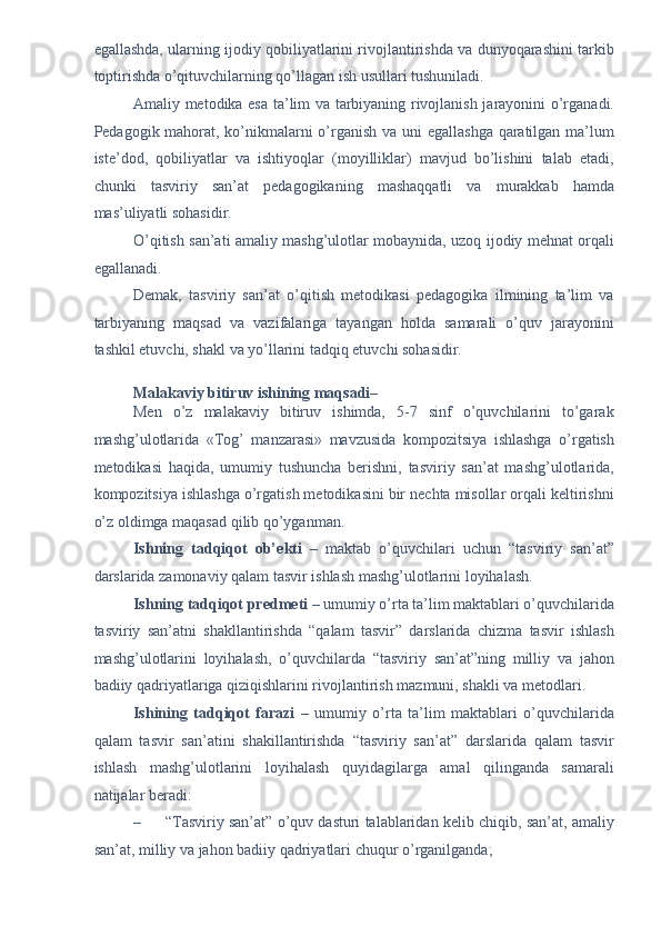 egallashda, ularning ijodiy qobiliyatlarini rivojlantirishda va dunyoqarashini tarkib
toptirishda o’qituvchilarning qo’llagan ish usullari tushuniladi. 
Amaliy metodika esa ta’lim va tarbiyaning rivojlanish jarayonini o’rganadi.
Pedagogik mahorat, ko’nikmalarni o’rganish va uni egallashga qaratilgan ma’lum
iste’dod,   qobiliyatlar   va   ishtiyoqlar   (moyilliklar)   mavjud   bo’lishini   talab   etadi,
chunki   tasviriy   san’at   pedagogikaning   mashaqqatli   va   murakkab   hamda
mas’uliyatli sohasidir. 
O’qitish san’ati amaliy mashg’ulotlar mobaynida, uzoq ijodiy mehnat orqali
egallanadi. 
Demak,   tasviriy   san’at   o’qitish   metodikasi   pedagogika   ilmining   ta’lim   va
tarbiyaning   maqsad   va   vazifalariga   tayangan   holda   samarali   o’quv   jarayonini
tashkil etuvchi, shakl va yo’llarini tadqiq etuvchi sohasidir. 
 
Malakaviy bitiruv ishining maqsadi –  
Men   o’z   malakaviy   bitiruv   ishimda,   5-7   sinf   o’quvchilarini   to’garak
mashg’ulotlarida   « Т og’   manzarasi»   mavzusida   kompozitsiya   ishlashga   o’rgatish
metodikasi   haqida,   umumiy   tushuncha   berishni,   tasviriy   san’at   mashg’ulotlarida,
kompozitsiya ishlashga o’rgatish metodikasini bir nechta misollar orqali keltirishni
o’z oldimga maqasad qilib qo’yganman. 
Ishning   tadqiqot   ob’ е kti   –   maktab   o’quvchilari   uchun   “tasviriy   san’at”
darslarida zamonaviy qalam tasvir ishlash mashg’ulotlarini loyihalash. 
Ishning tadqiqot pr е dm е ti –  umumiy o’rta ta’lim maktablari o’quvchilarida
tasviriy   san’atni   shakllantirishda   “qalam   tasvir”   darslarida   chizma   tasvir   ishlash
mashg’ulotlarini   loyihalash,   o’quvchilarda   “tasviriy   san’at”ning   milliy   va   jahon
badiiy qadriyatlariga qiziqishlarini rivojlantirish mazmuni, shakli va m е todlari.  
Ishining   tadqiqot   farazi   –   umumiy   o’rta   ta’lim   maktablari   o’quvchilarida
qalam   tasvir   san’atini   shakillantirishda   “tasviriy   san’at”   darslarida   qalam   tasvir
ishlash   mashg’ulotlarini   loyihalash   quyidagilarga   amal   qilinganda   samarali
natijalar b е radi: 
– “Tasviriy san’at” o’quv dasturi talablaridan k е lib chiqib, san’at, amaliy
san’at, milliy va jahon badiiy qadriyatlari chuqur o’rganilganda;  