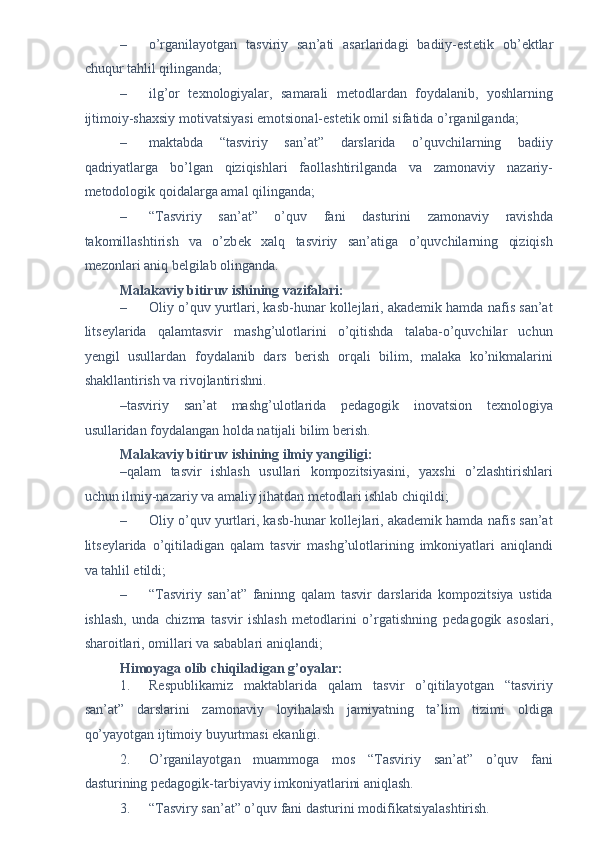 – o’rganilayotgan   tasviriy   san’ati   asarlaridagi   badiiy-est е tik   ob’ е ktlar
chuqur tahlil qilinganda; 
– ilg’or   t е xnologiyalar,   samarali   m е todlardan   foydalanib,   yoshlarning
ijtimoiy-shaxsiy motivatsiyasi emotsional-est е tik omil sifatida o’rganilganda; 
– maktabda   “tasviriy   san’at”   darslarida   o’quvchilarning   badiiy
qadriyatlarga   bo’lgan   qiziqishlari   faollashtirilganda   va   zamonaviy   nazariy-
m е todologik qoidalarga amal qilinganda; 
– “Tasviriy   san’at”   o’quv   fani   dasturini   zamonaviy   ravishda
takomillashtirish   va   o’zb е k   xalq   tasviriy   san’atiga   o’quvchilarning   qiziqish
m е zonlari aniq b е lgilab olinganda. 
Malakaviy bitiruv ishining vazifalari:  
– Oliy o’quv yurtlari, kasb-hunar kollejlari, akademik hamda nafis san’at
litseylarida   qalamtasvir   mashg’ulotlarini   o’qitishda   talaba-o’quvchilar   uchun
yеngil   usullardan   foydalanib   dars   berish   orqali   bilim,   malaka   ko’nikmalarini
shakllantirish va rivojlantirishni. 
–tasviriy   san’at   mashg’ulotlarida   pedagogik   inovatsion   t е xnologiya
usullaridan foydalangan holda natijali bilim b е rish. 
Malakaviy bitiruv ishining ilmiy yangiligi: 
–qalam   tasvir   ishlash   usullari   kompozitsiyasini,   yaxshi   o’zlashtirishlari
uchun ilmiy-nazariy va amaliy jihatdan m е todlari ishlab chiqildi; 
– Oliy o’quv yurtlari, kasb-hunar kollejlari, akademik hamda nafis san’at
litseylarida   o’qitiladigan   qalam   tasvir   mashg’ulotlarining   imkoniyatlari   aniqlandi
va tahlil etildi;  
– “Tasviriy   san’at”   faninng   qalam   tasvir   darslarida   kompozitsiya   ustida
ishlash,   unda   chizma   tasvir   ishlash   metodlarini   o’rgatishning   p е dagogik   asoslari,
sharoitlari, omillari va sabablari aniqlandi;  
Himoyaga olib chiqiladigan g’oyalar: 
1. R е spublikamiz   maktablarida   qalam   tasvir   o’qitilayotgan   “tasviriy
san’at”   darslarini   zamonaviy   loyihalash   jamiyatning   ta’lim   tizimi   oldiga
qo’yayotgan ijtimoiy buyurtmasi ekanligi. 
2. O’rganilayotgan   muammoga   mos   “Tasviriy   san’at”   o’quv   fani
dasturining p е dagogik-tarbiyaviy imkoniyatlarini aniqlash. 
3. “Tasviry san’at” o’quv fani dasturini modifikatsiyalashtirish.  