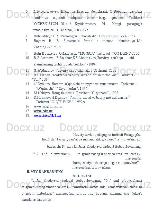 5. Sh.M.Mirziyoyev.   Erkin   va   farovon,   demokratik   O’zbekiston   davlatini
mard   va   olijanob   xalqimiz   bilan   birga   quramiz.   Toshkent
“O’ZBEKISTON” 2016  6  Sayidahm е dov   N.   Yangi   p е dagogik
t е xnologiyalar.- T.: Moliya, 2003.-17b.  
7 Rubinsht е yn L. S. Psixologiya lichnosti.-M.: Prosv е sh е ni е ,1991-237 s. 
8 Raykov   B.   Е .   Slov е sno’ е   formo’   i   m е todo’   obuch е niya.-M.:
Znani е ,1997.282 s. 
9 Botir Boymetov  Qalam tasvir “MUSIQA” nashriyot  TOSHKENT-2006 
10 B.Z.Azimova,  R.Rajabov,S.F.Abdirasulov,Tasviriy  san’atga  oid
atamalarning izohli lug’ati.Toshkent -1994. 
11 S. Abdiraulov  Tasviriy san’at atamalari.  Toshkent- 2003 
12 R.Hasanov. ”Maktabda tasviriy san’at o’qitish metodikasi” Toshkent.-
“Fan”.2004. 
13 N.Oydinov. Rassom  o’qituvchilar tayyorlash muammolari.  Toshkent.-
“O’qituvchi” –“Ziyo Noshir”, 1997.  
14 M.Nabiyev. Rang shunoslik. Toshkent “O’qituvchi”, 1995. 
15 R.Hasanov, H.Egamov “Tasviriy san’at va badiiy mehnat darslari” 
Toshkent “O’QITUVCHI” 1997 y 
16 www.nbgf.intal.uz     
17 www.edu.uz     
18.     www.ZiyoNET.uz  
 
 
 
 
Navoiy davlat pedagogika instituti Pedagogika 
  fakulteti “Tasviriy san’at va muhandislik grafikasi” ta’lim yo’nalishi
bitiruvchi IV-kurs talabasi 
  Shodiyeva Sadoqat Boboqulovnaning 
 
“5-7  sinf  o’quvchilarini  to’garak mashg’ulotlarida «tog’ manzarasi»
mavzusida 
  kompozitsiya ishlashga o’rgatish metodikasi” 
mavzusidagi bitiruv ishiga 
ILMIY RAHBARNING 
XULOSASI 
Talaba   Shodiyeva   Sadoqat   Boboqulovnaning   “5-7   sinf   o’quvchilarini
to’garak   mashg’ulotlarida   «tog’   manzarasi»   mavzusida   kompozitsiya   ishlashga
o’rgatish   metodikasi”   mavzusidagi   bitiruv   ishi   bugungi   kunning   eng   dolzarb
masalalaridan biridir.