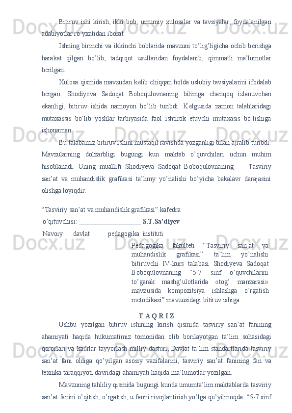 Bitiruv  ishi   kirish,   ikki   bob,  umumiy  xulosalar   va   tavsiyalar,   foydalanilgan
adabiyotlar ro’yxatidan iborat. 
Ishning birinchi va ikkinchi boblarida mavzuni to’lig’ligicha ochib b е rishga
harakat   qilgan   bo’lib,   tadqiqot   usullaridan   foydalanib,   qimmatli   ma’lumotlar
b е rilgan. 
Xulosa qismida mavzudan k е lib chiqqan holda uslubiy tavsiyalarini ifodalab
b е rgan.   Shodiyeva   Sadoqat   Boboqulovnaning   bilimga   chanqoq   izlanuvchan
ekanligi,   bitiruv   ishida   namoyon   bo’lib   turibdi.   K е lgusida   zamon   talablaridagi
mutaxassis   bo’lib   yoshlar   tarbiyasida   faol   ishtirok   etuvchi   mutaxasis   bo’lishiga
ishonaman. 
Bu talabamiz bitiruv ishini mustaqil ravishda yozganligi bilan ajralib turibdi.
Mavzularning   dolzarbligi   bugungi   kun   maktab   o’quvchilari   uchun   muhim
hisoblanadi.   Uning   muallifi   Shodiyeva   Sadoqat   Boboqulovnaning     –   Tasviriy
san’at   va   muhandislik   grafikasi   ta’limy   yo’nalishi   bo’yicha   bakalavr   darajasini
olishga loyiqdir. 
 
“Tasviriy san’at va muhandislik grafikasi” kafedra 
o’qituvchisi:  __________________ S.T.Sa’diyev  
Navoiy  davlat  pedagogika  instituti 
Pedagogika   fakulteti   “Tasviriy   san’at   va
muhandislik   grafikasi”   ta’lim   yo’nalishi
bitiruvchi   IV-kurs   talabasi   Shodiyeva   Sadoqat
Boboqulovnaning   “5-7   sinf   o’quvchilarini
to’garak   mashg’ulotlarida   «tog’   manzarasi»
mavzusida   kompozitsiya   ishlashga   o’rgatish
metodikasi” mavzusidagi bitiruv ishiga 
 
T A Q R I Z 
Ushbu   yozilgan   bitiruv   ishining   kirish   qismida   tasviriy   san’at   fanining
ahamiyati   haqida   hukumatimiz   tomonidan   olib   borilayotgan   ta’lim   sohasidagi
qororlari  va  kadrlar   tayyorlash  milliy dasturi,  Davlat   ta’lim   standartlarida tasviriy
san’at   fani   oldiga   qo’yilgan   asosiy   vazifalarini,   tasviriy   san’at   fanining   fan   va
texnika taraqqiyoti davridagi ahamiyati haqida ma’lumotlar yozilgan. 
Mavzuning tahliliy qismida bugungi kunda umumta’lim maktablarda tasviriy
san’at fanini o’qitish, o’rgatish, u fanni rivojlantirish yo’lga qo’yilmoqda. “5-7 sinf 