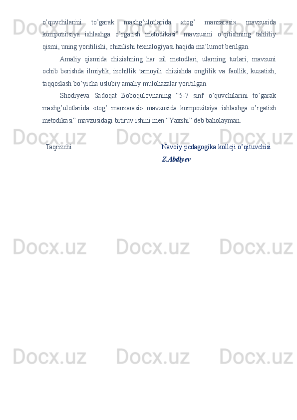 o’quvchilarini   to’garak   mashg’ulotlarida   «tog’   manzarasi»   mavzusida
kompozitsiya   ishlashga   o’rgatish   metodikasi”   mavzusini   o’qitishning   tahliliy
qismi, uning yoritilishi, chizilishi texnalogiyasi haqida ma’lumot berilgan. 
Amaliy   qismida   chizishning   har   xil   metodlari,   ularning   turlari,   mavzuni
ochib   berishda   ilmiylik,   izchillik   tamoyili   chizishda   onglilik   va   faollik,   kuzatish,
taqqoslash bo’yicha uslubiy amaliy mulohazalar yoritilgan. 
Shodiyeva   Sadoqat   Boboqulovnaning   “5-7   sinf   o’quvchilarini   to’garak
mashg’ulotlarida   «tog’   manzarasi»   mavzusida   kompozitsiya   ishlashga   o’rgatish
metodikasi” mavzusidagi bitiruv ishini men “Yaxshi” deb baholayman. 
 
 
Taqrizchi  Navoiy pedagogika kolleji o’qituvchisi 
Z.Abdiyev  
  