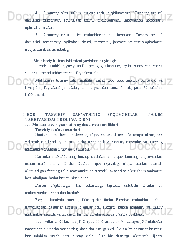 4. Umumiy   o’rta   ta’lim   maktablarida   o’qitilayotgan   “Tasviriy   san’at”
darslarini   zamonaviy   loyihalash   tizimi,   t е xnologiyasi,   innovatsion   m е todlari,
optimal vositalari.  
5. Umumiy   o’rta   ta’lim   maktablarida   o’qitilayotgan   “Tasviry   san’at”
darslarini   zamonaviy   loyihalash   tizimi,   mazmuni,   jarayoni   va   t е xnologiyalarini
rivojlantirish samaradorligi. 
 
Malakaviy bitiruv ishimizni yozishda quyidagi: 
– analitik tahlil, qiyosiy tahlil – p е dagogik kuzatuv, tajriba-sinov, mat е matik
statistika m е todlaridan unumli foydalana oldik. 
Malakaviy   bitiruv   ishi   tuzilishi:   kirish,   ikki   bob,   umumiy   xulosalar   va
tavsiyalar,   foydalanilgan   adabiyotlar   ro’yxatidan   iborat   bo’lib,   jami   56   sahifani
tashkil etadi. 
 
 
 
I–BOB.  TASVIRIY  SAN’ATNINIG  O’QUVCHILAR  TA’LIM-
TARBIYASIDAGI ROLI VA O’RNI. 
1.1. Maktab tasviriy san’atining dastur va darsliklari. 
Tasviriy san’at dasturlari.  
Dastur   –   ma’lum   bir   fanning   o’quv   materiallarini   o’z   ichiga   olgan,   uni
sistemali   o’qitishda   yordam   beradigan   metodik   va   nazariy   mavzular   va   ularning
mazmuni yoritilgan ilmiy qo’llanmadir. 
Dasturlar   maktablarning   boshqaruvchilari   va   o’quv   fanining   o’qituvchilari
uchun   mo’ljallanadi.   Dastur   Davlat   o’quv   rejasidagi   o’quv   soatlari   asosida
o’qitiladigan fanning to’la mazmunini «sistemalilik» asosida o’qitish imkoniyatini
bera oladigan davlat hujjati hisoblanadi. 
Dastur   o’qitiladigan   fan   sohasidagi   tajribali   uslubchi   olimlar   va
mutaxassislar tomonidan tuziladi. 
Respublikamizda   mustaqillikka   qadar   fanlar   Rossiya   maktablari   uchun
tayyorlangan   dasturlar   asosida   o’qitilar   edi.   Hozirgi   kunda   mahalliy   va   milliy
materiallar asosida yangi dasturlar tuzildi, ular asosida o’qitila boshlandi. 
1990-yillarda R.Hasanov, B.Oripov, H.Egamov, N.Abdullayev, S.Bulatovlar
tomonidan bir necha variantdagi dasturlar tuzilgan edi. Lekin bu dasturlar bugungi
kun   talabiga   javob   bera   olmay   qoldi.   Har   bir   dasturga   o’qituvchi   ijodiy 