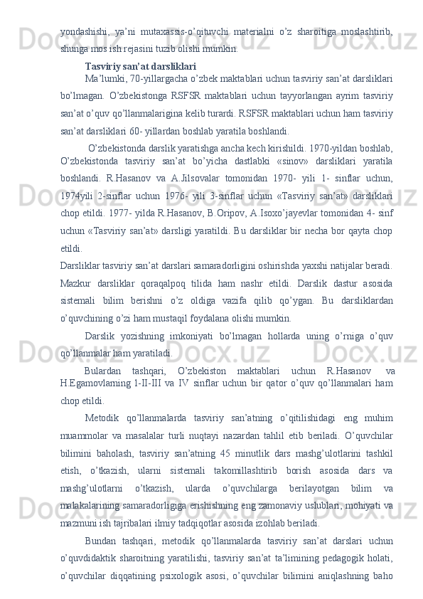 yondashishi,   ya’ni   mutaxassis-o’qituvchi   materialni   o’z   sharoitiga   moslashtirib,
shunga mos ish rejasini tuzib olishi mumkin. 
Tasviriy san’at darsliklari  
Ma’lumki, 70-yillargacha o’zbek maktablari uchun tasviriy san’at darsliklari
bo’lmagan.   O’zbekistonga   RSFSR   maktablari   uchun   tayyorlangan   ayrim   tasviriy
san’at o’quv qo’llanmalarigina kelib turardi. RSFSR maktablari uchun ham tasviriy
san’at darsliklari 60- yillardan boshlab yaratila boshlandi. 
O’zbekistonda darslik yaratishga ancha kech kirishildi. 1970-yildan boshlab, 
O’zbekistonda   tasviriy   san’at   bo’yicha   dastlabki   «sinov»   darsliklari   yaratila
boshlandi.   R.Hasanov   va   A.Jilsovalar   tomonidan   1970-   yili   1-   sinflar   uchun,
1974yili   2-sinflar   uchun   1976-   yili   3-sinflar   uchun   «Tasviriy   san’at»   darsliklari
chop etildi. 1977- yilda R.Hasanov, B.Oripov, A.Isoxo’jayevlar tomonidan 4- sinf
uchun «Tasviriy  san’at» darsligi   yaratildi.  Bu  darsliklar  bir  necha  bor  qayta  chop
etildi. 
Darsliklar tasviriy san’at darslari samaradorligini oshirishda yaxshi natijalar beradi.
Mazkur   darsliklar   qoraqalpoq   tilida   ham   nashr   etildi.   Darslik   dastur   asosida
sistemali   bilim   berishni   o’z   oldiga   vazifa   qilib   qo’ygan.   Bu   darsliklardan
o’quvchining o’zi ham mustaqil foydalana olishi mumkin. 
Darslik   yozishning   imkoniyati   bo’lmagan   hollarda   uning   o’rniga   o’quv
qo’llanmalar ham yaratiladi. 
Bulardan  tashqari,  O’zbekiston  maktablari  uchun  R.Hasanov  va 
H.Egamovlarning   l-II-III   va   IV   sinflar   uchun   bir   qator   o’quv   qo’llanmalari   ham
chop etildi. 
Metodik   qo’llanmalarda   tasviriy   san’atning   o’qitilishidagi   eng   muhim
muammolar   va   masalalar   turli   nuqtayi   nazardan   tahlil   etib   beriladi.   O’quvchilar
bilimini   baholash,   tasviriy   san’atning   45   minutlik   dars   mashg’ulotlarini   tashkil
etish,   o’tkazish,   ularni   sistemali   takomillashtirib   borish   asosida   dars   va
mashg’ulotlarni   o’tkazish,   ularda   o’quvchilarga   berilayotgan   bilim   va
malakalarining samaradorligiga erishishning eng zamonaviy uslublari, mohiyati va
mazmuni ish tajribalari ilmiy tadqiqotlar asosida izohlab beriladi. 
Bundan   tashqari,   metodik   qo’llanmalarda   tasviriy   san’at   darslari   uchun
o’quvdidaktik   sharoitning   yaratilishi,   tasviriy   san’at   ta’limining   pedagogik   holati,
o’quvchilar   diqqatining   psixologik   asosi,   o’quvchilar   bilimini   aniqlashning   baho 