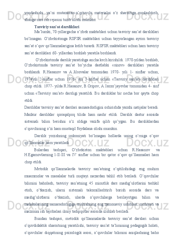 yondashishi,   ya’ni   mutaxassis-o’qituvchi   materialni   o’z   sharoitiga   moslashtirib,
shunga mos ish rejasini tuzib olishi mumkin. 
Tasviriy san’at darsliklari  
Ma’lumki, 70-yillargacha o’zbek maktablari uchun tasviriy san’at darsliklari
bo’lmagan.   O’zbekistonga   RSFSR   maktablari   uchun   tayyorlangan   ayrim   tasviriy
san’at o’quv qo’llanmalarigina kelib turardi. RSFSR maktablari uchun ham tasviriy
san’at darsliklari 60- yillardan boshlab yaratila boshlandi. 
O’zbekistonda darslik yaratishga ancha kech kirishildi. 1970-yildan boshlab, 
O’zbekistonda   tasviriy   san’at   bo’yicha   dastlabki   «sinov»   darsliklari   yaratila
boshlandi.   R.Hasanov   va   A.Jilsovalar   tomonidan   1970-   yili   1-   sinflar   uchun,
1974yili   2-sinflar   uchun   1976-   yili   3-sinflar   uchun   «Tasviriy   san’at»   darsliklari
chop etildi. 1977- yilda R.Hasanov, B.Oripov, A.Isoxo’jayevlar tomonidan 4- sinf
uchun «Tasviriy  san’at» darsligi   yaratildi.  Bu  darsliklar  bir  necha  bor  qayta  chop
etildi. 
Darsliklar tasviriy san’at darslari samaradorligini oshirishda yaxshi natijalar beradi.
Mazkur   darsliklar   qoraqalpoq   tilida   ham   nashr   etildi.   Darslik   dastur   asosida
sistemali   bilim   berishni   o’z   oldiga   vazifa   qilib   qo’ygan.   Bu   darsliklardan
o’quvchining o’zi ham mustaqil foydalana olishi mumkin. 
Darslik   yozishning   imkoniyati   bo’lmagan   hollarda   uning   o’rniga   o’quv
qo’llanmalar ham yaratiladi. 
Bulardan  tashqari,  O’zbekiston  maktablari  uchun  R.Hasanov  va 
H.Egamovlarning   l-II-III   va   IV   sinflar   uchun   bir   qator   o’quv   qo’llanmalari   ham
chop etildi. 
Metodik   qo’llanmalarda   tasviriy   san’atning   o’qitilishidagi   eng   muhim
muammolar   va   masalalar   turli   nuqtayi   nazardan   tahlil   etib   beriladi.   O’quvchilar
bilimini   baholash,   tasviriy   san’atning   45   minutlik   dars   mashg’ulotlarini   tashkil
etish,   o’tkazish,   ularni   sistemali   takomillashtirib   borish   asosida   dars   va
mashg’ulotlarni   o’tkazish,   ularda   o’quvchilarga   berilayotgan   bilim   va
malakalarining samaradorligiga erishishning eng zamonaviy uslublari, mohiyati va
mazmuni ish tajribalari ilmiy tadqiqotlar asosida izohlab beriladi. 
Bundan   tashqari,   metodik   qo’llanmalarda   tasviriy   san’at   darslari   uchun
o’quvdidaktik   sharoitning   yaratilishi,   tasviriy   san’at   ta’limining   pedagogik   holati,
o’quvchilar   diqqatining   psixologik   asosi,   o’quvchilar   bilimini   aniqlashning   baho