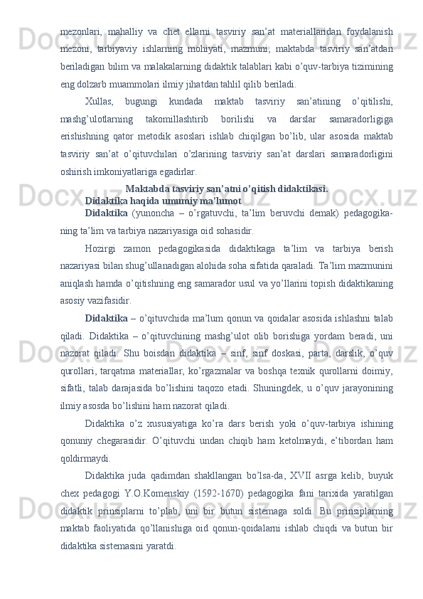 mezonlari,   mahalliy   va   chet   ellarni   tasviriy   san’at   materiallaridan   foydalanish
mezoni,   tarbiyaviy   ishlarning   mohiyati,   mazmuni,   maktabda   tasviriy   san’atdan
beriladigan bilim va malakalarning didaktik talablari kabi o’quv-tarbiya tizimining
eng dolzarb muammolari ilmiy jihatdan tahlil qilib beriladi. 
Xullas,   bugungi   kundada   maktab   tasviriy   san’atining   o’qitilishi,
mashg’ulotlarning   takomillashtirib   borilishi   va   darslar   samaradorligiga
erishishning   qator   metodik   asoslari   ishlab   chiqilgan   bo’lib,   ular   asosida   maktab
tasviriy   san’at   o’qituvchilari   o’zlarining   tasviriy   san’at   darslari   samaradorligini
oshirish imkoniyatlariga egadirlar. 
Maktabda tasviriy san’atni o’qitish didaktikasi.  
Didaktika haqida umumiy ma’lumot  
Didaktika   (yunoncha   –   o’rgatuvchi,   ta’lim   beruvchi   demak)   pedagogika-
ning ta’lim va tarbiya nazariyasiga oid sohasidir. 
Hozirgi   zamon   pedagogikasida   didaktikaga   ta’lim   va   tarbiya   berish
nazariyasi bilan shug’ullanadigan alohida soha sifatida qaraladi. Ta’lim mazmunini
aniqlash hamda o’qitishning eng samarador usul va yo’llarini topish didaktikaning
asosiy vazifasidir. 
Didaktika   – o’qituvchida ma’lum qonun va qoidalar asosida ishlashni talab
qiladi.   Didaktika   –   o’qituvchining   mashg’ulot   olib   borishiga   yordam   beradi,   uni
nazorat   qiladi.   Shu   boisdan   didaktika   –   sinf,   sinf   doskasi,   parta,   darslik,   o’quv
qurollari,   tarqatma   materiallar,   ko’rgazmalar   va   boshqa   texnik   qurollarni   doimiy,
sifatli,   talab   darajasida   bo’lishini   taqozo   etadi.   Shuningdek,   u   o’quv   jarayonining
ilmiy asosda bo’lishini ham nazorat qiladi. 
Didaktika   o’z   xususiyatiga   ko’ra   dars   berish   yoki   o’quv-tarbiya   ishining
qonuniy   chegarasidir.   O’qituvchi   undan   chiqib   ham   ketolmaydi,   e’tibordan   ham
qoldirmaydi. 
Didaktika   juda   qadimdan   shakllangan   bo’lsa-da,   XVII   asrga   kelib,   buyuk
chex   pedagogi   Y.O.Komenskiy   (1592-1670)   pedagogika   fani   tarixida   yaratilgan
didaktik   prinsiplarni   to’plab,   uni   bir   butun   sistemaga   soldi.   Bu   prinsiplarning
maktab   faoliyatida   qo’llanishiga   oid   qonun-qoidalarni   ishlab   chiqdi   va   butun   bir
didaktika sistemasini yaratdi.  