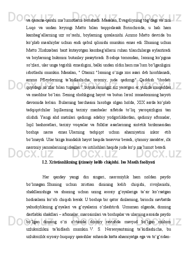 va qarama-qarshi ma’lumotlarni berishadi.   Masalan, Evageliyning tog‘dagi va’zini
Luqo   va   undan   keyingi   Matto   bilan   taqqoslasak.   Birinchisida,   u   hali   ham
kambag‘allarning   uzr   so‘rashi,   boylarning   qoralanishi.   Ammo   Matto   davrida   bu
ko‘plab   masihiylar   uchun   endi   qabul   qilinishi   mumkin   emas   edi.   Shuning   uchun
Matto   Xushxabari   baxt   kutayotgan   kambag‘allarni   ruhan   tilanchilarga   aylantiradi
va  boylarning  hukmini  butunlay  pasaytiradi.   Boshqa   tomondan,  Isoning  ko‘pgina
so‘zlari, ular unga tegishli emasligini, balki undan oldin ham ma’lum bo‘lganligini
isbotlashi   mumkin.   Masalan,   "  Otamiz   "Isoning   o‘ziga   xos   asari   deb   hisoblanadi,
ammo   Pfleyderning   ta’kidlashicha,   oromiy,   juda   qadimgi"   Qaddish   "ibodati
quyidagi so‘zlar bilan tugagan:” buyuk ismingiz siz yaratgan er yuzida muqaddas
va mashhur  bo‘lsin.   Sening shohliging  hayot   va butun  Isroil   xonadonining hayoti
davomida   kelsin.   Bularning   barchasini   hisobga   olgan   holda,   XIX   asrda   ko‘plab
tadqiqotchilar   Injillarning   tarixiy   manbalar   sifatida   to‘liq   yaroqsizligini   tan
olishdi.   Yangi   ahd   matnlari   qadimgi   adabiy   yodgorliklardan,   qadimiy   afsonalar,
Injil   bashoratlari,   tarixiy   voqealar   va   folklor   asarlarining   sintetik   birikmasidan
boshqa   narsa   emas.   Ularning   tadqiqot   uchun   ahamiyatini   inkor   etib
bo‘lmaydi.   Ular bizga kundalik hayot haqida tasavvur beradi, ijtimoiy xarakter, ilk
nasroniy jamoalarining ideallari va intilishlari haqida juda ko‘p ma’lumot beradi.
         
I.2. Xristianlikning ijtimoiy kelib chiqishi. Iso Masih faoliyati
 
              Har   qanday   yangi   din   singari,   nasroniylik   ham   noldan   paydo
bo‘lmagan.   Shuning   uchun   xristian   dinining   kelib   chiqishi,   rivojlanishi,
shakllanishiga   va   shuning   uchun   uning   asosiy   g‘oyalariga   ta’sir   ko‘rsatgan
hodisalarni ko‘rib chiqish kerak.   U boshqa bir  qator dinlarning, birinchi navbatda
yahudiylikning   g‘oyalari   va   g‘oyalarini   o‘zlashtirdi.   Umuman   olganda,   dinning
dastlabki shakllari – afsonalar, marosimlari va boshqalar va ularning asosida paydo
bo‘lgan   dinning   o‘zi   o‘rtasida   doimiy   ravishda   mavjud   bo‘lgan   muhim
uzluksizlikni   ta’kidlash   mumkin.   V.   S.   Nersesyantsning   ta’kidlashicha,   bu
uzluksizlik siyosiy-huquqiy qarashlar sohasida katta ahamiyatga ega va to‘g‘ridan- 