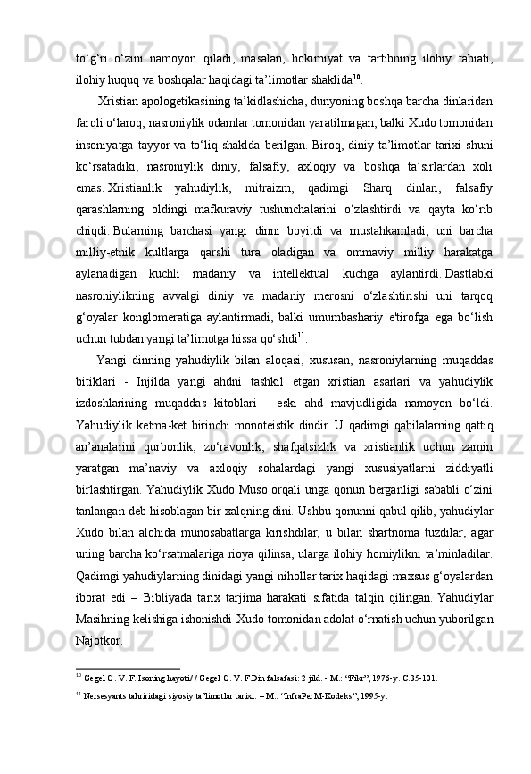 to‘g‘ri   o‘zini   namoyon   qiladi,   masalan,   hokimiyat   va   tartibning   ilohiy   tabiati,
ilohiy huquq va boshqalar haqidagi ta’limotlar shaklida 10
.
              Xristian apologetikasining ta’kidlashicha, dunyoning boshqa barcha dinlaridan
farqli o‘laroq, nasroniylik odamlar tomonidan yaratilmagan, balki Xudo tomonidan
insoniyatga  tayyor  va  to‘liq  shaklda  berilgan.   Biroq,  diniy  ta’limotlar   tarixi  shuni
ko‘rsatadiki,   nasroniylik   diniy,   falsafiy,   axloqiy   va   boshqa   ta’sirlardan   xoli
emas.   Xristianlik   yahudiylik,   mitraizm,   qadimgi   Sharq   dinlari,   falsafiy
qarashlarning   oldingi   mafkuraviy   tushunchalarini   o‘zlashtirdi   va   qayta   ko‘rib
chiqdi.   Bularning   barchasi   yangi   dinni   boyitdi   va   mustahkamladi,   uni   barcha
milliy-etnik   kultlarga   qarshi   tura   oladigan   va   ommaviy   milliy   harakatga
aylanadigan   kuchli   madaniy   va   intellektual   kuchga   aylantirdi.   Dastlabki
nasroniylikning   avvalgi   diniy   va   madaniy   merosni   o‘zlashtirishi   uni   tarqoq
g‘oyalar   konglomeratiga   aylantirmadi,   balki   umumbashariy   e'tirofga   ega   bo‘lish
uchun tubdan yangi ta’limotga hissa qo‘shdi 11
.
          Yangi   dinning   yahudiylik   bilan   aloqasi,   xususan,   nasroniylarning   muqaddas
bitiklari   -   Injilda   yangi   ahdni   tashkil   etgan   xristian   asarlari   va   yahudiylik
izdoshlarining   muqaddas   kitoblari   -   eski   ahd   mavjudligida   namoyon   bo‘ldi.
Yahudiylik   ketma-ket   birinchi   monoteistik   dindir.   U   qadimgi   qabilalarning   qattiq
an’analarini   qurbonlik,   zo‘ravonlik,   shafqatsizlik   va   xristianlik   uchun   zamin
yaratgan   ma’naviy   va   axloqiy   sohalardagi   yangi   xususiyatlarni   ziddiyatli
birlashtirgan. Yahudiylik Xudo Muso orqali  unga qonun berganligi sababli  o‘zini
tanlangan deb hisoblagan bir xalqning dini .   Ushbu qonunni qabul qilib, yahudiylar
Xudo   bilan   alohida   munosabatlarga   kirishdilar,   u   bilan   shartnoma   tuzdilar,   agar
uning barcha ko‘rsatmalariga rioya qilinsa, ularga ilohiy homiylikni ta’minladilar.
Qadimgi yahudiylarning dinidagi yangi nihollar tarix haqidagi maxsus g‘oyalardan
iborat   edi   –   Bibliyada   tarix   tarjima   harakati   sifatida   talqin   qilingan.   Yahudiylar
Masihning kelishiga ishonishdi-Xudo tomonidan adolat o‘rnatish uchun yuborilgan
Najotkor.
10
  Gegel G. V. F. Isoning hayoti/ / Gegel G. V. F.Din falsafasi: 2 jild. -   M.: “Fikr”, 1976-y.  С .35-101.  
11
  Nersesyants tahriridagi siyosiy ta’limotlar tarixi.   – M.: “InfraPerM-Kodeks”,   1995-y.   