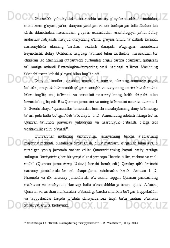 Xristianlik   yahudiylikdan   bir   nechta   asosiy   g‘oyalarni   oldi:   birinchidan,
monoteizm   g‘oyasi,   ya’ni,   dunyoni   yaratgan   va   uni   boshqargan   bitta   Xudoni   tan
olish,   ikkinchidan,   messianizm   g‘oyasi,   uchinchidan,   esxatologiya,   ya’ni,   ilohiy
aralashuv   natijasida   mavjud   dunyoning   o‘limi   g‘oyasi.   Shuni   ta’kidlash   kerakki,
nasroniylikda   ularning   barchasi   sezilarli   darajada   o‘zgargan:   monoteizm
keyinchalik   ilohiy   Uchbirlik   haqidagi   ta’limot   bilan   zaiflashdi,   messianizm   tor
etnikdan Iso Masihning  qutqaruvchi qurbonligi  orqali barcha odamlarni  qutqarish
ta’limotiga   aylandi.   Esxatologiya-dunyoning   oxiri   haqidagi   ta’limot   Masihning
ikkinchi marta kelishi g‘oyasi bilan bog‘liq edi.    
Diniy   ta’limotlar,   guruhlar,   mazhablar   orasida,   ularning   ommaviy   paydo
bo‘lishi jamiyatda hukmronlik qilgan noaniqlik va dunyoning oxirini kutish muhiti
bilan   bog‘liq   edi,   ta’limoti   va   tashkiloti   nasroniylikning   kelib   chiqishi   bilan
bevosita bog‘liq edi.   Biz Qumran jamoasini va uning ta’limotini nazarda tutamiz.   I.
S. Sventsitskaya "qumranitlar tomonidan birinchi masihiylarning diniy ta’limotiga
ta’siri juda katta bo‘lgan"deb ta’kidlaydi. I. D. Amusinning adolatli fikriga ko‘ra,
Qumran   ta’limoti   pravoslav   yahudiylik   va   nasroniylik   o‘rtasida   o‘ziga   xos
vositachilik rolini o‘ynadi 12
.
Qumranitlar   mulkning   umumiyligi,   jamiyatning   barcha   a’zolarining
majburiy   mehnati,   birgalikda   ovqatlanish,   diniy   matnlarni   o‘rganish   bilan   ajralib
turadigan   yopiq   jamoada   yashar   edilar.   Qumranitlarning   hayoti   qat'iy   tartibga
solingan.   Jamiyatning har bir yangi a’zosi jamoaga “barcha bilim, mehnat va mol-
mulk”   (Qumran   jamoasining   Ustavi)   berishi   kerak   edi.).   Qanday   qilib   birinchi
nasroniy   jamoalarida   bir   xil   chaqiriqlarni   eshitmaslik   kerak!   Amusin   I.   D.
Nizomda   va   ilk   nasroniy   jamoalarida   o‘z   aksini   topgan   Qumran   jamoasining
mafkurasi   va   amaliyoti   o‘rtasidagi   katta   o‘xshashliklarga   ishora   qiladi.   Afsuski,
Qumran   va   xristian   mafkuralari   o‘rtasidagi   barcha   mumkin   bo‘lgan   taqqoslashlar
va   taqqoslashlar   haqida   to‘xtala   olmaymiz.   Biz   faqat   ba’zi   muhim   o‘xshash
xususiyatlarni ta’kidlaymiz.
12
  Sventsitskaya I.S. “Birinchi nasroniylarning maxfiy yozuvlari”.    - M.: “Politizdat”, 1981-y.   288-b.   