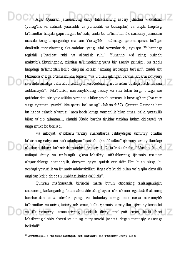 Agar   Qumran   jamoasining   diniy   falsafasining   asosiy   jihatlari   -   dualizm
(yorug‘lik   va   zulmat,   yaxshilik   va   yomonlik   va   boshqalar)   va   taqdir   haqidagi
ta’limotlar  haqida gapiradigan bo‘lsak,  unda bu ta’limotlar  ilk nasroniy jamoalari
orasida   keng   tarqalganligi   ma’lum.   Yorug‘lik   -   zulmatga   qarama-qarshi   bo‘lgan
dualistik   motivlarning   aks-sadolari   yangi   ahd   yozuvlarida,   ayniqsa   Yuhannoga
tegishli   (“haqiqat   ruhi   va   aldanish   ruhi”   Yuhanno   4:6   ning   birinchi
maktubi).   Shuningdek,   xristian   ta’limotining   yana   bir   asosiy   prinsipi,   bu   taqdir
haqidagi   ta’limotdan   kelib   chiqishi   kerak:   “sizning   irodangiz   bo‘lsin”,   xuddi   shu
Nizomda o‘ziga o‘xshashlikni topadi: “va u bilan qilingan barcha ishlarni ixtiyoriy
ravishda amalga oshirishni xohlaydi va Xudoning irodasidan boshqa hech narsani
xohlamaydi”.     Ma’lumki,   nasroniylikning   asosiy   va   shu   bilan   birga   o‘ziga   xos
qoidalaridan biri yovuzlikka yomonlik bilan javob bermaslik buyrug‘idir (“va men
sizga aytaman: yaxshilikka qarshi bo‘lmang” - Matto 5:39).   Qumran Ustavida ham
bu haqda eslatib o‘tamiz: “men hech kimga yomonlik bilan emas, balki yaxshilik
bilan   ta’qib   qilaman...,   chunki   Xudo   barcha   tiriklar   ustidan   hukm   chiqaradi   va
unga mukofot beriladi”.
Va   nihoyat,   o‘xshash   tarixiy   sharoitlarda   ishlaydigan   umumiy   omillar
ta’sirining natijasini ko‘rsatadigan “qashshoqlik falsafasi” ijtimoiy tamoyillaridagi
o‘xshashliklarni  ko‘rsatish mumkin.   Amusin I. D. ta’kidlashicha, “Masihni  kutish
nafaqat   diniy   va   mifologik   g‘oya.   Masihiy   intilishlarning   ijtimoiy   ma’nosi
o‘zgarishlarga   chanqoqlik,   dunyoni   qayta   qurish   orzusidir.   Shu   bilan   birga,   bu
yerdagi yovuzlik va ijtimoiy adolatsizlikni faqat o‘z kuchi bilan yo‘q qila olmaslik
ongidan kelib chiqqan umidsizlikning dalilidir”. 
Qumran   mafkurasida   birinchi   marta   butun   etnosning   tanlanganligini
shaxsning   tanlanganligi   bilan   almashtirish   g‘oyasi   o‘z   o‘rnini   egalladi.Bularning
barchasidan   ba’zi   olimlar   yangi   va   butunlay   o‘ziga   xos   narsa   nasroniylik
ta’limotlari va uning tarixiy roli emas, balki ijtimoiy tamoyillar, ijtimoiy tashkilot
va   ilk   nasroniy   jamoalarining   kundalik   diniy   amaliyoti   emas,   balki   faqat
Masihning   ilohiy   shaxsi   va   uning   qutqaruvchi   jasorati   degan   mantiqiy   xulosaga
kelishdi 13
.
13
  Sventsitskaya I. S. “Dastlabki nasroniylik: tarix sahifalari”.   -M.: “Politizdat”.   1989-y.   335-b 