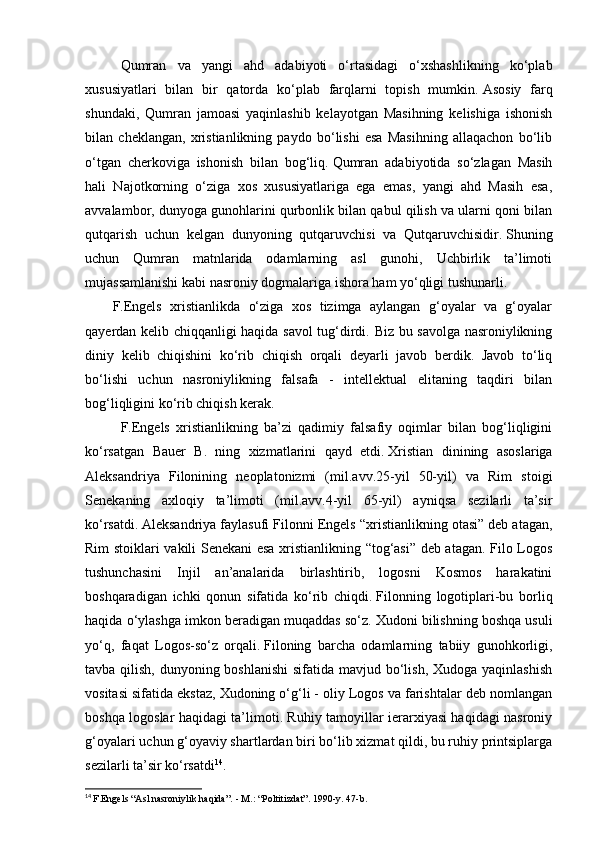 Qumran   va   yangi   ahd   adabiyoti   o‘rtasidagi   o‘xshashlikning   ko‘plab
xususiyatlari   bilan   bir   qatorda   ko‘plab   farqlarni   topish   mumkin.   Asosiy   farq
shundaki,   Qumran   jamoasi   yaqinlashib   kelayotgan   Masihning   kelishiga   ishonish
bilan   cheklangan,   xristianlikning   paydo   bo‘lishi   esa   Masihning   allaqachon   bo‘lib
o‘tgan   cherkoviga   ishonish   bilan   bog‘liq.   Qumran   adabiyotida   so‘zlagan   Masih
hali   Najotkorning   o‘ziga   xos   xususiyatlariga   ega   emas,   yangi   ahd   Masih   esa,
avvalambor, dunyoga gunohlarini qurbonlik bilan qabul qilish va ularni qoni bilan
qutqarish   uchun   kelgan   dunyoning   qutqaruvchisi   va   Qutqaruvchisidir.   Shuning
uchun   Qumran   matnlarida   odamlarning   asl   gunohi,   Uchbirlik   ta’limoti
mujassamlanishi kabi nasroniy dogmalariga ishora ham yo‘qligi tushunarli.
          F. Engels   xristianlikda   o‘ziga   xos   tizimga   aylangan   g‘oyalar   va   g‘oyalar
qayerdan kelib chiqqanligi haqida savol tug‘dirdi. Biz bu savolga nasroniylikning
diniy   kelib   chiqishini   ko‘rib   chiqish   orqali   deyarli   javob   berdik.   Javob   to‘liq
bo‘lishi   uchun   nasroniylikning   falsafa   -   intellektual   elitaning   taqdiri   bilan
bog‘liqligini ko‘rib chiqish kerak.
F.Engels   xristianlikning   ba’zi   qadimiy   falsafiy   oqimlar   bilan   bog‘liqligini
ko‘rsatgan   Bauer   B.   ning   xizmatlarini   qayd   etdi.   Xristian   dinining   asoslariga
Aleksandriya   Filonining   neoplatonizmi   (mil.avv.25-yil   50-yil)   va   Rim   stoigi
Senekaning   axloqiy   ta’limoti   (mil.avv.4-yil   65-yil)   ayniqsa   sezilarli   ta’sir
ko‘rsatdi.   Aleksandriya faylasufi Filonni Engels “xristianlikning otasi” deb atagan,
Rim stoiklari vakili Senekani esa xristianlikning “tog‘asi” deb atagan. Filo Logos
tushunchasini   Injil   an’analarida   birlashtirib,   logosni   Kosmos   harakatini
boshqaradigan   ichki   qonun   sifatida   ko‘rib   chiqdi.   Filonning   logotiplari-bu   borliq
haqida o‘ylashga imkon beradigan muqaddas so‘z.   Xudoni bilishning boshqa usuli
yo‘q,   faqat   Logos-so‘z   orqali.   Filoning   barcha   odamlarning   tabiiy   gunohkorligi,
tavba qilish, dunyoning boshlanishi  sifatida mavjud bo‘lish, Xudoga yaqinlashish
vositasi sifatida ekstaz, Xudoning o‘g‘li - oliy Logos va farishtalar deb nomlangan
boshqa logoslar haqidagi ta’limoti. Ruhiy tamoyillar ierarxiyasi haqidagi nasroniy
g‘oyalari uchun g‘oyaviy shartlardan biri bo‘lib xizmat qildi, bu ruhiy printsiplarga
sezilarli ta’sir ko‘rsatdi 14
. 
14
  F.Engels “Asl nasroniylik haqida”.   - M.: “Poltitizdat”.   1990-y.   47-b.   