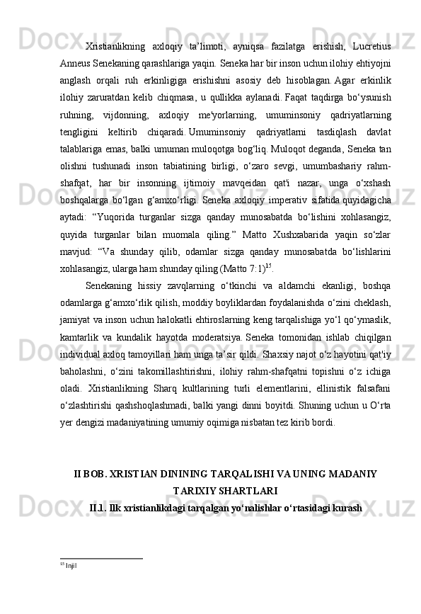 Xristianlikning   axloqiy   ta’limoti,   ayniqsa   fazilatga   erishish,   Lucretius
Anneus Senekaning qarashlariga yaqin.   Seneka har bir inson uchun ilohiy ehtiyojni
anglash   orqali   ruh   erkinligiga   erishishni   asosiy   deb   hisoblagan.   Agar   erkinlik
ilohiy   zaruratdan   kelib   chiqmasa,   u   qullikka   aylanadi.   Faqat   taqdirga   bo‘ysunish
ruhning,   vijdonning,   axloqiy   me'yorlarning,   umuminsoniy   qadriyatlarning
tengligini   keltirib   chiqaradi.   Umuminsoniy   qadriyatlarni   tasdiqlash   davlat
talablariga emas, balki umuman muloqotga bog‘liq.   Muloqot deganda, Seneka tan
olishni   tushunadi   inson   tabiatining   birligi,   o‘zaro   sevgi,   umumbashariy   rahm-
shafqat,   har   bir   insonning   ijtimoiy   mavqeidan   qat'i   nazar,   unga   o‘xshash
boshqalarga   bo‘lgan   g‘amxo‘rligi.   Seneka   axloqiy   imperativ   sifatida   quyidagicha
aytadi:   “Yuqorida   turganlar   sizga   qanday   munosabatda   bo‘lishini   xohlasangiz,
quyida   turganlar   bilan   muomala   qiling.”   Matto   Xushxabarida   yaqin   so‘zlar
mavjud:   “Va   shunday   qilib,   odamlar   sizga   qanday   munosabatda   bo‘lishlarini
xohlasangiz, ularga ham shunday qiling (Matto   7:1) 15
.
Senekaning   hissiy   zavqlarning   o‘tkinchi   va   aldamchi   ekanligi,   boshqa
odamlarga g‘amxo‘rlik qilish, moddiy boyliklardan foydalanishda o‘zini cheklash,
jamiyat va inson uchun halokatli ehtiroslarning keng tarqalishiga yo‘l qo‘ymaslik,
kamtarlik   va   kundalik   hayotda   moderatsiya.   Seneka   tomonidan   ishlab   chiqilgan
individual axloq tamoyillari ham unga ta’sir qildi.   Shaxsiy najot o‘z hayotini qat'iy
baholashni,   o‘zini   takomillashtirishni,   ilohiy   rahm-shafqatni   topishni   o‘z   ichiga
oladi.   Xristianlikning   Sharq   kultlarining   turli   elementlarini,   ellinistik   falsafani
o‘zlashtirishi qashshoqlashmadi, balki yangi dinni boyitdi.   Shuning uchun u O‘rta
yer dengizi madaniyatining umumiy oqimiga nisbatan tez kirib bordi.
 
 
II BOB. XRISTIAN DININING TARQALISHI VA UNING MADANIY
TARIXIY SHARTLARI
II.1. Ilk xristianlikdagi tarqalgan yo‘nalishlar o‘rtasidagi kurash
 
15
 Injil 