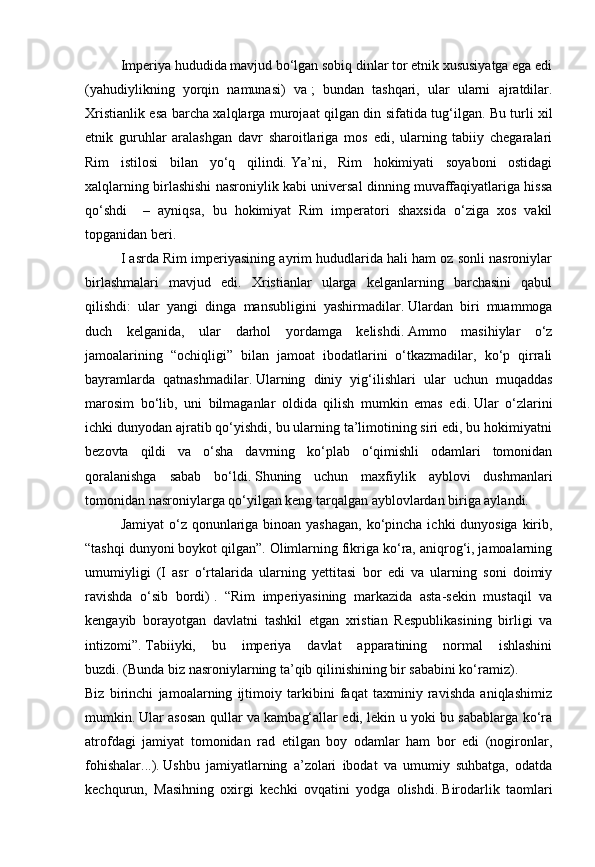Imperiya hududida mavjud bo‘lgan sobiq dinlar tor etnik xususiyatga ega edi
(yahudiylikning   yorqin   namunasi)   va   ;   bundan   tashqari,   ular   ularni   ajratdilar.
Xristianlik esa barcha xalqlarga murojaat qilgan din sifatida tug‘ilgan.   Bu turli xil
etnik   guruhlar   aralashgan   davr   sharoitlariga   mos   edi,   ularning   tabiiy   chegaralari
Rim   istilosi   bilan   yo‘q   qilindi.   Ya’ni,   Rim   hokimiyati   soyaboni   ostidagi
xalqlarning birlashishi nasroniylik kabi universal dinning muvaffaqiyatlariga hissa
qo‘shdi     –   ayniqsa,   bu   hokimiyat   Rim   imperatori   shaxsida   o‘ziga   xos   vakil
topganidan beri.        
I asrda Rim imperiyasining ayrim hududlarida hali ham oz sonli nasroniylar
birlashmalari   mavjud   edi.   Xristianlar   ularga   kelganlarning   barchasini   qabul
qilishdi:   ular   yangi   dinga   mansubligini   yashirmadilar.   Ulardan   biri   muammoga
duch   kelganida,   ular   darhol   yordamga   kelishdi.   Ammo   masihiylar   o‘z
jamoalarining   “ochiqligi”   bilan   jamoat   ibodatlarini   o‘tkazmadilar,   ko‘p   qirrali
bayramlarda   qatnashmadilar.   Ularning   diniy   yig‘ilishlari   ular   uchun   muqaddas
marosim   bo‘lib,   uni   bilmaganlar   oldida   qilish   mumkin   emas   edi.   Ular   o‘zlarini
ichki dunyodan ajratib qo‘yishdi, bu ularning ta’limotining siri edi, bu hokimiyatni
bezovta   qildi   va   o‘sha   davrning   ko‘plab   o‘qimishli   odamlari   tomonidan
qoralanishga   sabab   bo‘ldi.   Shuning   uchun   maxfiylik   ayblovi   dushmanlari
tomonidan nasroniylarga qo‘yilgan keng tarqalgan ayblovlardan biriga aylandi.
Jamiyat  o‘z qonunlariga binoan yashagan, ko‘pincha ichki dunyosiga kirib,
“tashqi dunyoni boykot qilgan”.   Olimlarning fikriga ko‘ra, aniqrog‘i, jamoalarning
umumiyligi   (I   asr   o‘rtalarida   ularning   yettitasi   bor   edi   va   ularning   soni   doimiy
ravishda   o‘sib   bordi)   .   “Rim   imperiyasining   markazida   asta-sekin   mustaqil   va
kengayib   borayotgan   davlatni   tashkil   etgan   xristian   Respublikasining   birligi   va
intizomi”.   Tabiiyki,   bu   imperiya   davlat   apparatining   normal   ishlashini
buzdi.   (Bunda biz nasroniylarning ta’qib qilinishining bir sababini ko‘ramiz).
Biz   birinchi   jamoalarning   ijtimoiy   tarkibini   faqat   taxminiy   ravishda   aniqlashimiz
mumkin.   Ular asosan qullar va kambag‘allar edi, lekin u yoki bu sabablarga ko‘ra
atrofdagi   jamiyat   tomonidan   rad   etilgan   boy   odamlar   ham   bor   edi   (nogironlar,
fohishalar...).   Ushbu   jamiyatlarning   a’zolari   ibodat   va   umumiy   suhbatga,   odatda
kechqurun,   Masihning   oxirgi   kechki   ovqatini   yodga   olishdi.   Birodarlik   taomlari 