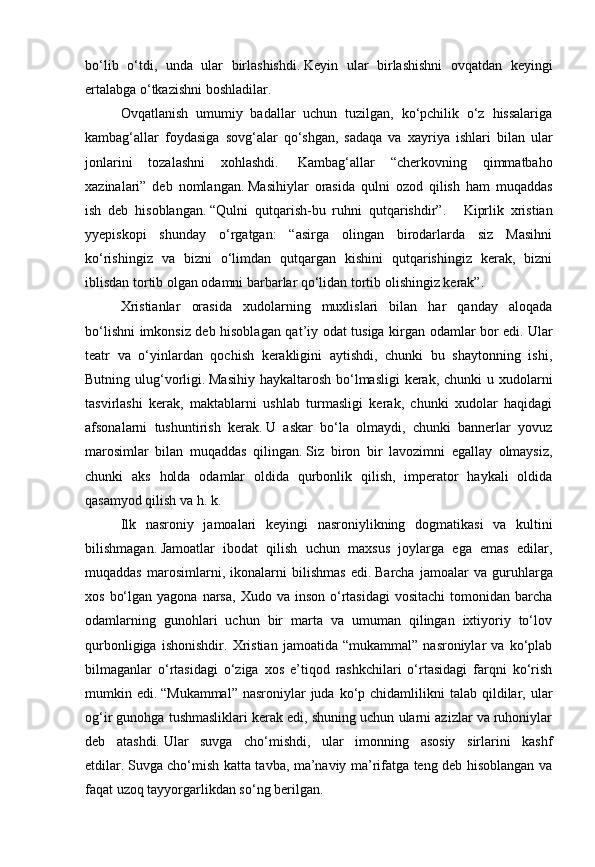 bo‘lib   o‘tdi,   unda   ular   birlashishdi.   Keyin   ular   birlashishni   ovqatdan   keyingi
ertalabga o‘tkazishni boshladilar.
Ovqatlanish   umumiy   badallar   uchun   tuzilgan,   ko‘pchilik   o‘z   hissalariga
kambag‘allar   foydasiga   sovg‘alar   qo‘shgan,   sadaqa   va   xayriya   ishlari   bilan   ular
jonlarini   tozalashni   xohlashdi.     Kambag‘allar   “cherkovning   qimmatbaho
xazinalari”   deb   nomlangan.   Masihiylar   orasida   qulni   ozod   qilish   ham   muqaddas
ish   deb   hisoblangan.   “Qulni   qutqarish-bu   ruhni   qutqarishdir”.       Kiprlik   xristian
yyepiskopi   shunday   o‘rgatgan:   “asirga   olingan   birodarlarda   siz   Masihni
ko‘rishingiz   va   bizni   o‘limdan   qutqargan   kishini   qutqarishingiz   kerak,   bizni
iblisdan tortib olgan odamni barbarlar qo‘lidan tortib olishingiz kerak”.
Xristianlar   orasida   xudolarning   muxlislari   bilan   har   qanday   aloqada
bo‘lishni imkonsiz deb hisoblagan qat’iy odat tusiga kirgan odamlar bor edi.   Ular
teatr   va   o‘yinlardan   qochish   kerakligini   aytishdi,   chunki   bu   shaytonning   ishi,
Butning ulug‘vorligi.   Masihiy haykaltarosh bo‘lmasligi  kerak, chunki  u xudolarni
tasvirlashi   kerak,   maktablarni   ushlab   turmasligi   kerak,   chunki   xudolar   haqidagi
afsonalarni   tushuntirish   kerak.   U   askar   bo‘la   olmaydi,   chunki   bannerlar   yovuz
marosimlar   bilan   muqaddas   qilingan.   Siz   biron   bir   lavozimni   egallay   olmaysiz,
chunki   aks   holda   odamlar   oldida   qurbonlik   qilish,   imperator   haykali   oldida
qasamyod qilish va h. k.
Ilk   nasroniy   jamoalari   keyingi   nasroniylikning   dogmatikasi   va   kultini
bilishmagan.   Jamoatlar   ibodat   qilish   uchun   maxsus   joylarga   ega   emas   edilar,
muqaddas   marosimlarni,   ikonalarni   bilishmas   edi.   Barcha   jamoalar   va   guruhlarga
xos  bo‘lgan  yagona  narsa,  Xudo va  inson  o‘rtasidagi  vositachi  tomonidan  barcha
odamlarning   gunohlari   uchun   bir   marta   va   umuman   qilingan   ixtiyoriy   to‘lov
qurbonligiga   ishonishdir.   Xristian   jamoatida   “mukammal”   nasroniylar   va   ko‘plab
bilmaganlar   o‘rtasidagi   o‘ziga   xos   e’tiqod   rashkchilari   o‘rtasidagi   farqni   ko‘rish
mumkin edi.   “Mukammal”  nasroniylar   juda  ko‘p chidamlilikni  talab  qildilar, ular
og‘ir gunohga tushmasliklari kerak edi, shuning uchun ularni azizlar va ruhoniylar
deb   atashdi.   Ular   suvga   cho‘mishdi,   ular   imonning   asosiy   sirlarini   kashf
etdilar.   Suvga cho‘mish katta tavba, ma’naviy ma’rifatga teng deb hisoblangan va
faqat uzoq tayyorgarlikdan so‘ng berilgan. 