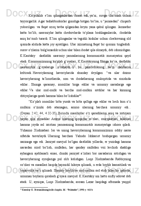 Ko‘pchilik   e’lon   qilinganlardan   iborat   edi,   ya’ni,   suvga   cho‘mish   uchun
tayyorgarlik. Agar tashabbuskorlar gunohga botgan bo‘lsa, u “jamoadan” chiqarib
yuborilgan     va   faqat   uzoq   tavba   qilganidan   keyin   yana   qabul   qilingan.   Jamoatlar
katta   bo‘lib,   nasroniylar   katta   cherkovlarda   to‘plana   boshlaganlarida,       ibodatda
aniq ko‘rinib turardi. E’lon qilinganlar va tegishli kishilar uchun cherkovning old
qismida alohida katta joy ajratilgan. Ular xizmatning faqat bir  qismini  tinglashdi:
suruv o‘zlarini bulg‘amaslik uchun ular bilan ibodat qila olmaydi, deb ishonishgan.
K.Kautskiy     dastlabki   nasroniy   jamoalarining   kommunistik   xususiyatini   qayd
etadi.   Kommunizmning ko‘plab g‘oyalari, K.Kautskiyning fikriga ko‘ra, dastlabki
nasroniylik   g‘oyalariga   o‘xshaydi.   U   bu   parallellikning   ba’zi   dalillarini
keltiradi.   Havoriylarning   havoriylarida   shunday   deyilgan:   “va   ular   doimo
havoriylarning   ta’limotlarida,   non   va   ibodatlarning   muloqotida   va   sinishida
edilar...   Shunga   qaramay,   imonlilar   birga   edilar   va   umumiy   narsalarga   ega
edilar.   Va   ular   mol-mulk   va   barcha   mol-mulkni   sotdilar   va   har   kimning
ehtiyojlariga qarab hamma bilan bo‘lishdilar 16
.
“Ko‘plab   imonlilar   bitta   yurak   va   bitta   qalbga   ega   edilar   va   hech   kim   o‘z
mulkini   o‘ziniki   deb   atamagan,   ammo   ularning   barchasi   umumiy   edi...
(Deyan.   2:42,   44;   4:32-35).   Birinchi   masihiylar   o‘z   qarashlarini   aniq   va   xotirjam
bayon   qila   olmadilar.   Ammo   ularning   qisqacha   so‘zlari,   murojaatlari,   talablari
hamma   joyda   asl   xristian   jamoasining   kommunistik   xususiyatiga   ishora   qiladi.
Yuhanno   Xushxabari   Iso   va   uning   havoriylarining   kommunizmini   oddiy   narsa
sifatida   tasvirlaydi.   Ularning   barchasi   Yahudo   Ishkariot   boshqargan   umumiy
xazinaga   ega   edi.   Jamiyat   mavjud   bo‘lgan   dastlabki   yillarda,   er   yuzidagi   hamma
narsadan   ozod   bo‘lish,   mulkdan,   har   qanday   mulkdan   voz   kechish   shakliga
aylangani   ajablanarli   emas,   chunki   jamiyat   a’zolari   bor   narsalarini   sotishgan   va
havoriylarning   oyoqlariga   pul   olib   kelishgan.   Luqo   Xushxabarida   Rabbiyning
so‘zlari va masallari haqida bajonidil hikoya qilinadi, u erda boylik kamsitiladi va
beparvolik va’z qilinadi. Shaxsiy boylik va mol-mulkni rad etish bilan bir qatorda,
umuman boylarni qoralash g‘oyasi mavjud.   K.Kautskiy uni hatto sinfiy adovat deb
atadi.   U,   ayniqsa,   Luqo   Xushxabarida,   asosan   Lazar   haqidagi   afsonada   yaqqol
16
  Kautskiy K. Xristianlikning kelib chiqishi.   M.: “Politizdat”, 1990-y.   463-b 