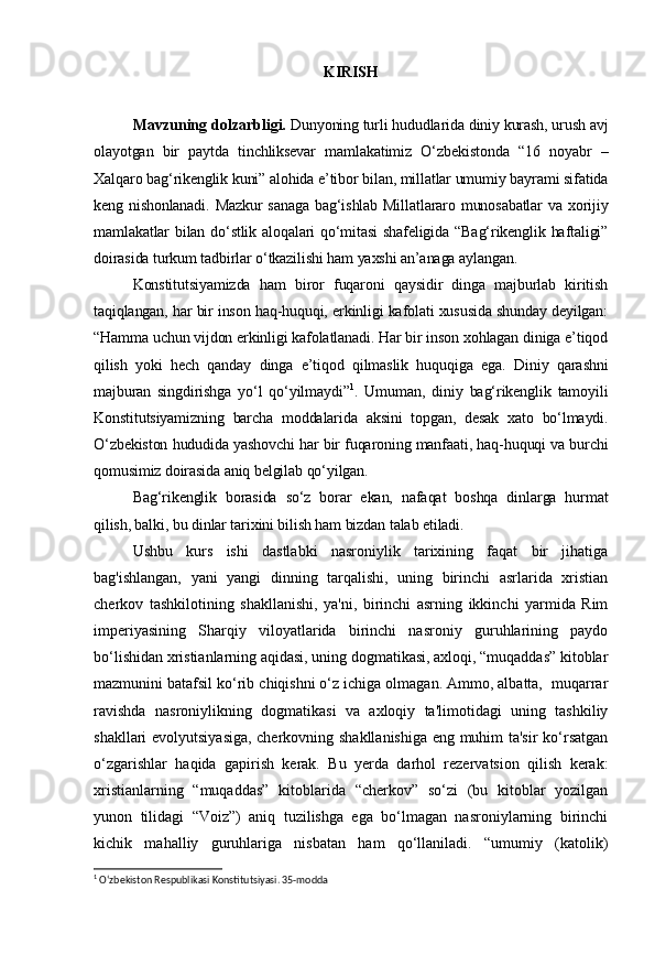KIRISH
Mavzuning dolzarbligi.  Dunyoning turli hududlarida diniy kurash, urush avj
olayotgan   bir   paytda   tinchliksevar   mamlakatimiz   O‘zbekistonda   “16   noyabr   –
Xalqaro bag‘rikenglik kuni” alohida e’tibor bilan, millatlar umumiy bayrami sifatida
keng nishonlanadi.  Mazkur sanaga  bag‘ishlab Millatlararo munosabatlar  va xorijiy
mamlakatlar bilan do‘stlik aloqalari  qo‘mitasi  shafeligida “Bag‘rikenglik haftaligi”
doirasida turkum tadbirlar o‘tkazilishi ham yaxshi an’anaga aylangan.
Konstitutsiyamizda   ham   biror   fuqaroni   qaysidir   dinga   majburlab   kiritish
taqiqlangan, har bir inson haq-huquqi, erkinligi kafolati xususida shunday deyilgan:
“Hamma uchun vijdon erkinligi kafolatlanadi. Har bir inson xohlagan diniga e’tiqod
qilish   yoki   hech   qanday   dinga   e’tiqod   qilmaslik   huquqiga   ega.   Diniy   qarashni
majburan   singdirishga   yo‘l   qo‘yilmaydi” 1
.   Umuman,   diniy   bag‘rikenglik   tamoyili
Konstitutsiyamizning   barcha   moddalarida   aksini   topgan,   desak   xato   bo‘lmaydi.
O‘zbekiston hududida yashovchi har bir fuqaroning manfaati, haq-huquqi va burchi
qomusimiz doirasida aniq belgilab qo‘yilgan.
Bag‘rikenglik   borasida   so‘z   borar   ekan,   nafaqat   boshqa   dinlarga   hurmat
qilish, balki, bu dinlar tarixini bilish ham bizdan talab etiladi.
Ushbu   kurs   ishi   dastlabki   nasroniylik   tarixining   faqat   bir   jihatiga
bag'ishlangan,   yani   yangi   dinning   tarqalishi,   uning   birinchi   asrlarida   xristian
cherkov   tashkilotining   shakllanishi,   ya'ni,   birinchi   asrning   ikkinchi   yarmida   Rim
imperiyasining   Sharqiy   viloyatlarida   birinchi   nasroniy   guruhlarining   paydo
bo‘lishidan xristianlarning aqidasi, uning dogmatikasi, axloqi, “muqaddas” kitoblar
mazmunini batafsil ko‘rib chiqishni o‘z ichiga olmagan. Ammo, albatta,  muqarrar
ravishda   nasroniylikning   dogmatikasi   va   axloqiy   ta'limotidagi   uning   tashkiliy
shakllari evolyutsiyasiga, cherkovning shakllanishiga eng muhim ta'sir ko‘rsatgan
o‘zgarishlar   haqida   gapirish   kerak.   Bu   yerda   darhol   rezervatsion   qilish   kerak:
xristianlarning   “muqaddas”   kitoblarida   “cherkov”   so‘zi   (bu   kitoblar   yozilgan
yunon   tilidagi   “Voiz”)   aniq   tuzilishga   ega   bo‘lmagan   nasroniylarning   birinchi
kichik   mahalliy   guruhlariga   nisbatan   ham   qo‘llaniladi.   “umumiy   (katolik)
1
 O‘zbekiston Respublikasi Konstitutsiyasi. 35-modda 