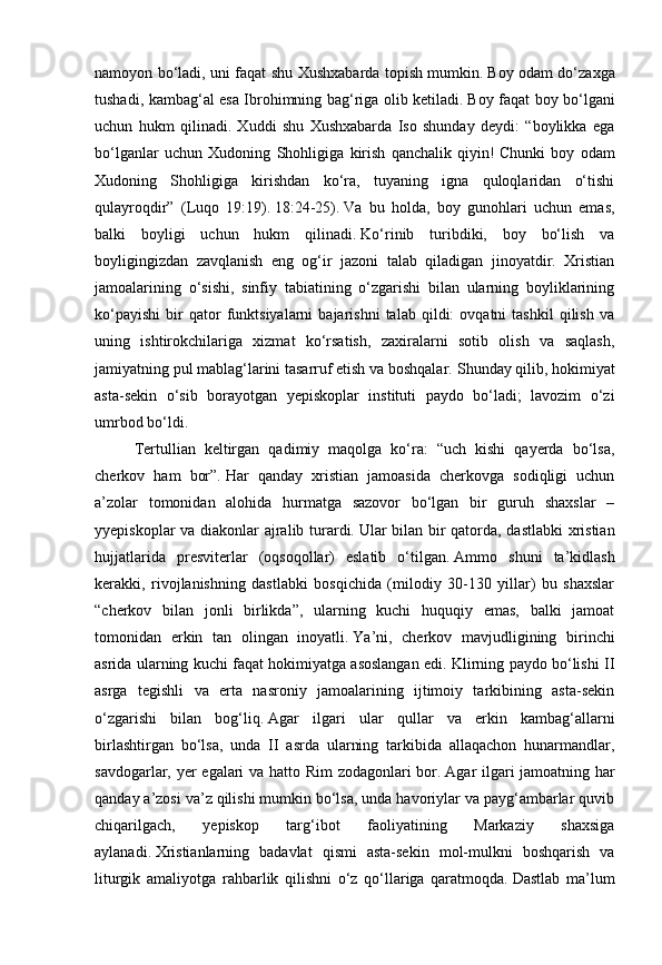 namoyon bo‘ladi, uni faqat shu Xushxabarda topish mumkin.   Boy odam do‘zaxga
tushadi, kambag‘al esa Ibrohimning bag‘riga olib ketiladi.   Boy faqat boy bo‘lgani
uchun   hukm   qilinadi.   Xuddi   shu   Xushxabarda   Iso   shunday   deydi:   “boylikka   ega
bo‘lganlar   uchun   Xudoning   Shohligiga   kirish   qanchalik   qiyin!   Chunki   boy   odam
Xudoning   Shohligiga   kirishdan   ko‘ra,   tuyaning   igna   quloqlaridan   o‘tishi
qulayroqdir”   (Luqo   19:19).   18:24-25).   Va   bu   holda,   boy   gunohlari   uchun   emas,
balki   boyligi   uchun   hukm   qilinadi.   Ko‘rinib   turibdiki,   boy   bo‘lish   va
boyligingizdan   zavqlanish   eng   og‘ir   jazoni   talab   qiladigan   jinoyatdir.   Xristian
jamoalarining   o‘sishi,   sinfiy   tabiatining   o‘zgarishi   bilan   ularning   boyliklarining
ko‘payishi   bir   qator   funktsiyalarni   bajarishni   talab   qildi:   ovqatni   tashkil   qilish   va
uning   ishtirokchilariga   xizmat   ko‘rsatish,   zaxiralarni   sotib   olish   va   saqlash,
jamiyatning pul mablag‘larini tasarruf etish va boshqalar.   Shunday qilib, hokimiyat
asta-sekin   o‘sib   borayotgan   yepiskoplar   instituti   paydo   bo‘ladi;   lavozim   o‘zi
umrbod bo‘ldi.
Tertullian   keltirgan   qadimiy   maqolga   ko‘ra:   “uch   kishi   qayerda   bo‘lsa,
cherkov   ham   bor”.   Har   qanday   xristian   jamoasida   cherkovga   sodiqligi   uchun
a’zolar   tomonidan   alohida   hurmatga   sazovor   bo‘lgan   bir   guruh   shaxslar   –
yyepiskoplar va diakonlar ajralib turardi.   Ular bilan bir qatorda, dastlabki xristian
hujjatlarida   presviterlar   (oqsoqollar)   eslatib   o‘tilgan.   Ammo   shuni   ta’kidlash
kerakki,   rivojlanishning   dastlabki   bosqichida   (milodiy   30-130   yillar)   bu   shaxslar
“cherkov   bilan   jonli   birlikda”,   ularning   kuchi   huquqiy   emas,   balki   jamoat
tomonidan   erkin   tan   olingan   inoyatli.   Ya’ni,   cherkov   mavjudligining   birinchi
asrida ularning kuchi faqat hokimiyatga asoslangan edi. Klirning paydo bo‘lishi II
asrga   tegishli   va   erta   nasroniy   jamoalarining   ijtimoiy   tarkibining   asta-sekin
o‘zgarishi   bilan   bog‘liq.   Agar   ilgari   ular   qullar   va   erkin   kambag‘allarni
birlashtirgan   bo‘lsa,   unda   II   asrda   ularning   tarkibida   allaqachon   hunarmandlar,
savdogarlar, yer egalari va hatto Rim zodagonlari bor.   Agar ilgari jamoatning har
qanday a’zosi va’z qilishi mumkin bo‘lsa, unda havoriylar va payg‘ambarlar quvib
chiqarilgach,   yepiskop   targ‘ibot   faoliyatining   Markaziy   shaxsiga
aylanadi.   Xristianlarning   badavlat   qismi   asta-sekin   mol-mulkni   boshqarish   va
liturgik   amaliyotga   rahbarlik   qilishni   o‘z   qo‘llariga   qaratmoqda.   Dastlab   ma’lum 