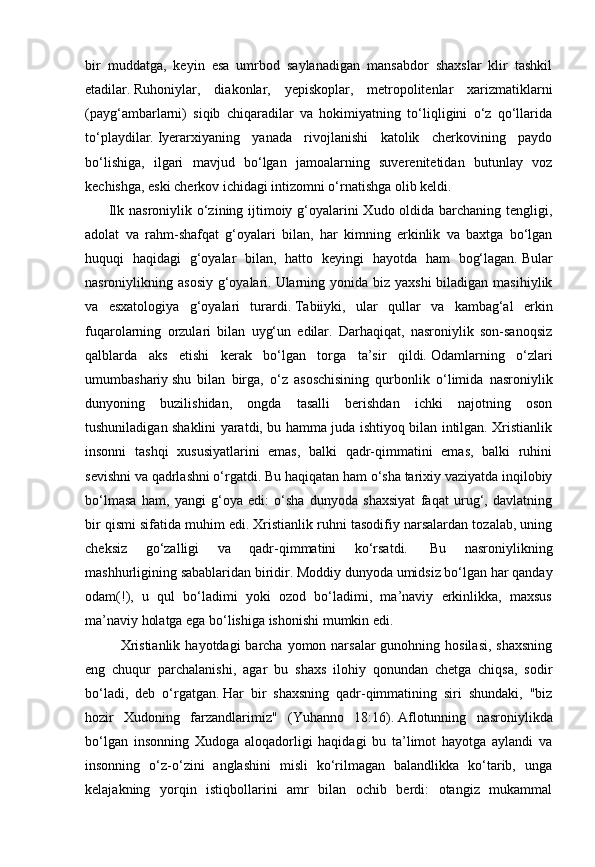 bir   muddatga,   keyin   esa   umrbod   saylanadigan   mansabdor   shaxslar   klir   tashkil
etadilar.   Ruhoniylar,   diakonlar,   yepiskoplar,   metropolitenlar   xarizmatiklarni
(payg‘ambarlarni)   siqib   chiqaradilar   va   hokimiyatning   to‘liqligini   o‘z   qo‘llarida
to‘playdilar.   Iyerarxiyaning   yanada   rivojlanishi   katolik   cherkovining   paydo
bo‘lishiga,   ilgari   mavjud   bo‘lgan   jamoalarning   suverenitetidan   butunlay   voz
kechishga, eski cherkov ichidagi intizomni o‘rnatishga olib keldi.
            Ilk nasroniylik o‘zining ijtimoiy g‘oyalarini Xudo oldida barchaning tengligi,
adolat   va   rahm-shafqat   g‘oyalari   bilan,   har   kimning   erkinlik   va   baxtga   bo‘lgan
huquqi   haqidagi   g‘oyalar   bilan,   hatto   keyingi   hayotda   ham   bog‘lagan.   Bular
nasroniylikning asosiy  g‘oyalari.   Ularning yonida  biz  yaxshi  biladigan masihiylik
va   esxatologiya   g‘oyalari   turardi.   Tabiiyki,   ular   qullar   va   kambag‘al   erkin
fuqarolarning   orzulari   bilan   uyg‘un   edilar.   Darhaqiqat,   nasroniylik   son-sanoqsiz
qalblarda   aks   etishi   kerak   bo‘lgan   torga   ta’sir   qildi.   Odamlarning   o‘zlari
umumbashariy   shu   bilan   birga,   o‘z   asoschisining   qurbonlik   o‘limida   nasroniylik
dunyoning   buzilishidan,   ongda   tasalli   berishdan   ichki   najotning   oson
tushuniladigan shaklini yaratdi, bu hamma juda ishtiyoq bilan intilgan. Xristianlik
insonni   tashqi   xususiyatlarini   emas,   balki   qadr-qimmatini   emas,   balki   ruhini
sevishni va qadrlashni o‘rgatdi.   Bu haqiqatan ham o‘sha tarixiy vaziyatda inqilobiy
bo‘lmasa   ham,   yangi   g‘oya   edi:   o‘sha   dunyoda   shaxsiyat   faqat   urug‘,   davlatning
bir qismi sifatida muhim edi.   Xristianlik ruhni tasodifiy narsalardan tozalab, uning
cheksiz   go‘zalligi   va   qadr-qimmatini   ko‘rsatdi.     Bu   nasroniylikning
mashhurligining sabablaridan biridir.   Moddiy dunyoda umidsiz bo‘lgan har qanday
odam(!),   u   qul   bo‘ladimi   yoki   ozod   bo‘ladimi,   ma’naviy   erkinlikka,   maxsus
ma’naviy holatga ega bo‘lishiga ishonishi mumkin edi.
Xristianlik  hayotdagi  barcha yomon narsalar  gunohning hosilasi,  shaxsning
eng   chuqur   parchalanishi,   agar   bu   shaxs   ilohiy   qonundan   chetga   chiqsa,   sodir
bo‘ladi,   deb   o‘rgatgan.   Har   bir   shaxsning   qadr-qimmatining   siri   shundaki,   "biz
hozir   Xudoning   farzandlarimiz"   (Yuhanno   18:16).   Aflotunning   nasroniylikda
bo‘lgan   insonning   Xudoga   aloqadorligi   haqidagi   bu   ta’limot   hayotga   aylandi   va
insonning   o‘z-o‘zini   anglashini   misli   ko‘rilmagan   balandlikka   ko‘tarib,   unga
kelajakning   yorqin   istiqbollarini   amr   bilan   ochib   berdi:   otangiz   mukammal 