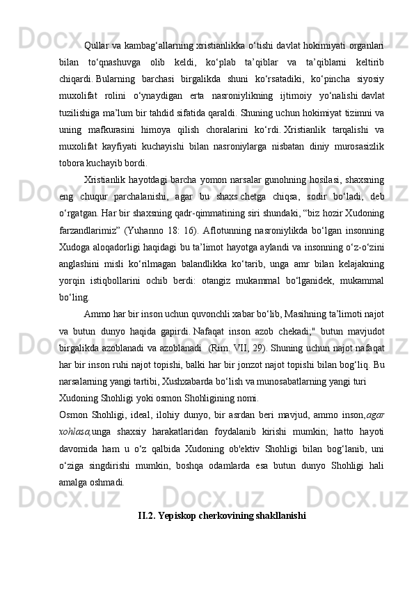 Qullar va kambag‘allarning xristianlikka o‘tishi davlat  hokimiyati organlari
bilan   to‘qnashuvga   olib   keldi,   ko‘plab   ta’qiblar   va   ta’qiblarni   keltirib
chiqardi.   Bularning   barchasi   birgalikda   shuni   ko‘rsatadiki,   ko‘pincha   siyosiy
muxolifat   rolini   o‘ynaydigan   erta   nasroniylikning   ijtimoiy   yo‘nalishi   davlat
tuzilishiga ma’lum bir tahdid sifatida qaraldi.   Shuning uchun hokimiyat tizimni va
uning   mafkurasini   himoya   qilish   choralarini   ko‘rdi.   Xristianlik   tarqalishi   va
muxolifat   kayfiyati   kuchayishi   bilan   nasroniylarga   nisbatan   diniy   murosasizlik
tobora kuchayib bordi.
Xristianlik  hayotdagi  barcha yomon narsalar  gunohning hosilasi,  shaxsning
eng   chuqur   parchalanishi,   agar   bu   shaxs   chetga   chiqsa,   sodir   bo‘ladi,   deb
o‘rgatgan . Har bir shaxsning qadr-qimmatining siri shundaki, “biz hozir Xudoning
farzandlarimiz”   (Yuhanno   18:   16).   Aflotunning   nasroniylikda   bo‘lgan   insonning
Xudoga aloqadorligi haqidagi bu ta’limot hayotga aylandi va insonning o‘z-o‘zini
anglashini   misli   ko‘rilmagan   balandlikka   ko‘tarib,   unga   amr   bilan   kelajakning
yorqin   istiqbollarini   ochib   berdi:   otangiz   mukammal   bo‘lganidek,   mukammal
bo‘ling.              
Ammo har bir inson uchun quvonchli xabar bo‘lib, Masihning ta’limoti najot
va   butun   dunyo   haqida   gapirdi.   Nafaqat   inson   azob   chekadi;"   butun   mavjudot
birgalikda azoblanadi va azoblanadi   (Rim.   VII, 29).   Shuning uchun najot nafaqat
har bir inson ruhi najot topishi, balki har bir jonzot najot topishi bilan bog‘liq.   Bu
narsalarning yangi tartibi, Xushxabarda bo‘lish va munosabatlarning yangi turi
Xudoning Shohligi yoki osmon Shohligining nomi.
Osmon   Shohligi,   ideal,   ilohiy   dunyo,   bir   asrdan   beri   mavjud,   ammo   inson, agar
xohlasa, unga   shaxsiy   harakatlaridan   foydalanib   kirishi   mumkin;   hatto   hayoti
davomida   ham   u   o‘z   qalbida   Xudoning   ob'ektiv   Shohligi   bilan   bog‘lanib,   uni
o‘ziga   singdirishi   mumkin,   boshqa   odamlarda   esa   butun   dunyo   Shohligi   hali
amalga oshmadi.
II.2. Yepiskop cherkovining shakllanishi 