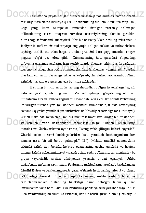 I   asr   oxirida   paydo   bo‘lgan   birinchi   xristian   jamoalarida   bir   qator   diniy   va
tashkiliy masalalarda birlik yo‘q edi. Xristianlikning turli etnik muhitda tarqalishi,
unga   yangi   imon   keltirganlar   tomonidan   kiritilgan   nasroniy   bo‘lmagan
ta'limotlarning   ta'siri   muqarrar   ravishda   nasroniylarning   alohida   guruhlari
o‘rtasidagi   tafovutlarni   kuchaytirdi.   Har   bir   nasroniy   Voiz   o‘zining   missionerlik
faoliyatida   ma'lum   bir   auditoriyaga   eng   yaqin   bo‘lgan   so‘zlar   va   tushunchalarni
topishga   intildi;   shu   bilan   birga,   u   o‘zining   va’zini   1-asr   payg‘ambarlari   singari
yagona   to‘g‘ri   deb   e'lon   qildi...   Xristianlarning   turli   guruhlari   e'tiqodidagi
tafovutlar ularning raqiblariga ham sezilib turardi. Shunday qilib, II asrda yashagan
nasroniylik   tanqidchisi   Kelsus   nasroniylar   haqida   shunday   yozgan   edi:   “dastlab
ular kam edi va bir fikrga ega edilar va ko‘payib, ular darhol parchalanib, bo‘linib
ketishdi: har kim o‘z guruhiga ega bo‘lishni xohlaydi... ”
II asrning birinchi yarmida. Isoning shogirdlari bo‘lgan havoriylarga tegishli
xabarlar   yaratildi,   ularning   nomi   ba'zi   va'z   qilingan   g‘oyalarning   obro‘sini
mustahkamlashi va shubhalanganlarni ishontirishi kerak edi. Bu borada Butrusning
ko‘tarilgan   uslubda   yozilgan   ikkinchi   maktubi   xarakterlidir,   u   erda   havoriyning
romantik qiyofasi yaratiladi (na xushxabar, na Havoriylar tasviriga mos kelmaydi).
Ushbu maktubda ko‘rib chiqilgan eng muhim ta'limot savollaridan biri bu ikkinchi
va   uchinchi   avlod   nasroniylarini   tashvishga   solgan   ikkinchi   kelish   vaqti
masalasidir.   Ushbu   xabarda   aytilishicha,   “uning   va'da   qilingan   kelishi   qayerda?”
Chunki   otalar   o‘lishni   boshlaganlaridan   beri,   yaratilish   boshlanganidan   beri
hamma   narsa   bir   xil   bo‘lib   qolmoqda”   (3:4).   Maktub   muallifi   nasroniylarni
ikkinchi   kelish   iloji   boricha   ko‘proq   odamlarning   qochib   qutulishi   va   haqiqiy
imonga kelishi uchun imkoniyat yaratish uchun sodir bo‘lmasligiga ishontiradi - bu
g‘oya   keyinchalik   xristian   adabiyotida   yetakchi   o‘rinni   egallaydi.   Ushbu
maktubning nisbatan kech sanasi Pavlusning maktublariga asoslanib tasdiqlangan.
Muallif Butrus va Pavlusning pozitsiyalari o‘rtasida hech qanday tafovut yo‘qligini
ta'kidlashga   harakat   qilmoqda:   faqat   Pavlusning   maktublarida   “johillar   va
tasdiqlanmaganlar”   o‘zlarining   halokatiga   qarab   noto‘g‘ri   talqin   qilingan
"tushunarsiz narsa bor". Butrus va Pavlusning pozitsiyalarini yarashtirishga urinish
juda   xarakterlidir;   bu   shuni   ko‘rsatadiki,   har   bir   bahsli   guruh   o‘zining   havoriylik 