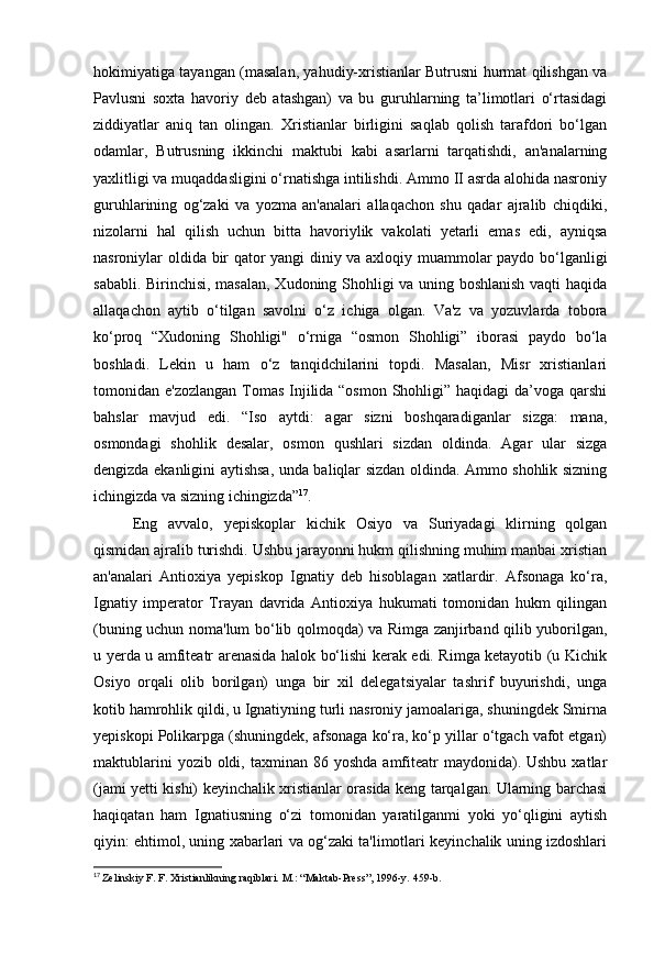 hokimiyatiga tayangan (masalan, yahudiy-xristianlar Butrusni hurmat qilishgan va
Pavlusni   soxta   havoriy   deb   atashgan)   va   bu   guruhlarning   ta’limotlari   o‘rtasidagi
ziddiyatlar   aniq   tan   olingan.   Xristianlar   birligini   saqlab   qolish   tarafdori   bo‘lgan
odamlar,   Butrusning   ikkinchi   maktubi   kabi   asarlarni   tarqatishdi,   an'analarning
yaxlitligi va muqaddasligini o‘rnatishga intilishdi. Ammo II asrda alohida nasroniy
guruhlarining   og‘zaki   va   yozma   an'analari   allaqachon   shu   qadar   ajralib   chiqdiki,
nizolarni   hal   qilish   uchun   bitta   havoriylik   vakolati   yetarli   emas   edi,   ayniqsa
nasroniylar oldida bir qator yangi diniy va axloqiy muammolar paydo bo‘lganligi
sababli. Birinchisi, masalan, Xudoning Shohligi va uning boshlanish vaqti haqida
allaqachon   aytib   o‘tilgan   savolni   o‘z   ichiga   olgan.   Va'z   va   yozuvlarda   tobora
ko‘proq   “Xudoning   Shohligi"   o‘rniga   “osmon   Shohligi”   iborasi   paydo   bo‘la
boshladi.   Lekin   u   ham   o‘z   tanqidchilarini   topdi.   Masalan,   Misr   xristianlari
tomonidan e'zozlangan  Tomas Injilida “osmon Shohligi” haqidagi da’voga qarshi
bahslar   mavjud   edi.   “Iso   aytdi:   agar   sizni   boshqaradiganlar   sizga:   mana,
osmondagi   shohlik   desalar,   osmon   qushlari   sizdan   oldinda.   Agar   ular   sizga
dengizda ekanligini aytishsa, unda baliqlar sizdan oldinda. Ammo shohlik sizning
ichingizda va sizning ichingizda” 17
.
Eng   avvalo,   yepiskoplar   kichik   Osiyo   va   Suriyadagi   klirning   qolgan
qismidan ajralib turishdi. Ushbu jarayonni hukm qilishning muhim manbai xristian
an'analari   Antioxiya   yepiskop   Ignatiy   deb   hisoblagan   xatlardir.   Afsonaga   ko‘ra,
Ignatiy   imperator   Trayan   davrida   Antioxiya   hukumati   tomonidan   hukm   qilingan
(buning uchun noma'lum bo‘lib qolmoqda) va Rimga zanjirband qilib yuborilgan,
u yerda u amfiteatr arenasida halok bo‘lishi kerak edi. Rimga ketayotib (u Kichik
Osiyo   orqali   olib   borilgan)   unga   bir   xil   delegatsiyalar   tashrif   buyurishdi,   unga
kotib hamrohlik qildi, u Ignatiyning turli nasroniy jamoalariga, shuningdek Smirna
yepiskopi Polikarpga (shuningdek, afsonaga ko‘ra, ko‘p yillar o‘tgach vafot etgan)
maktublarini   yozib oldi,  taxminan 86  yoshda  amfiteatr   maydonida). Ushbu  xatlar
(jami yetti kishi) keyinchalik xristianlar orasida keng tarqalgan. Ularning barchasi
haqiqatan   ham   Ignatiusning   o‘zi   tomonidan   yaratilganmi   yoki   yo‘qligini   aytish
qiyin: ehtimol, uning xabarlari va og‘zaki ta'limotlari keyinchalik uning izdoshlari
17
  Zelinskiy F. F. Xristianlikning raqiblari.   M.: “Maktab-Press”, 1996-y.   459-b. 