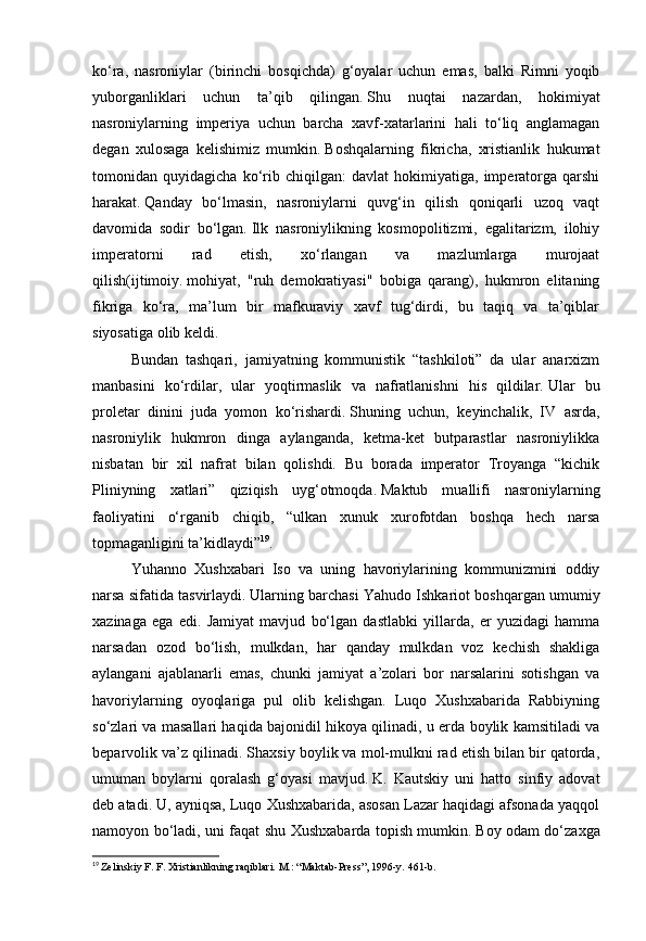 ko‘ra,   nasroniylar   (birinchi   bosqichda)   g‘oyalar   uchun   emas,   balki   Rimni   yoqib
yuborganliklari   uchun   ta’qib   qilingan.   Shu   nuqtai   nazardan,   hokimiyat
nasroniylarning   imperiya   uchun   barcha   xavf-xatarlarini   hali   to‘liq   anglamagan
degan   xulosaga   kelishimiz   mumkin.   Boshqalarning   fikricha,   xristianlik   hukumat
tomonidan   quyidagicha   ko‘rib   chiqilgan:   davlat   hokimiyatiga,   imperatorga   qarshi
harakat.   Qanday   bo‘lmasin,   nasroniylarni   quvg‘in   qilish   qoniqarli   uzoq   vaqt
davomida   sodir   bo‘lgan.   Ilk   nasroniylikning   kosmopolitizmi,   egalitarizm,   ilohiy
imperatorni   rad   etish,   xo‘rlangan   va   mazlumlarga   murojaat
qilish(ijtimoiy.   mohiyat,   "ruh   demokratiyasi"   bobiga   qarang),   hukmron   elitaning
fikriga   ko‘ra,   ma’lum   bir   mafkuraviy   xavf   tug‘dirdi,   bu   taqiq   va   ta’qiblar
siyosatiga olib keldi.
Bundan   tashqari,   jamiyatning   kommunistik   “tashkiloti”   da   ular   anarxizm
manbasini   ko‘rdilar,   ular   yoqtirmaslik   va   nafratlanishni   his   qildilar.   Ular   bu
proletar   dinini   juda   yomon   ko‘rishardi.   Shuning   uchun,   keyinchalik,   IV   asrda,
nasroniylik   hukmron   dinga   aylanganda,   ketma-ket   butparastlar   nasroniylikka
nisbatan   bir   xil   nafrat   bilan   qolishdi.   Bu   borada   imperator   Troyanga   “kichik
Pliniyning   xatlari”   qiziqish   uyg‘otmoqda.   Maktub   muallifi   nasroniylarning
faoliyatini   o‘rganib   chiqib,   “ulkan   xunuk   xurofotdan   boshqa   hech   narsa
topmaganligini ta’kidlaydi” 19
.
Yuhanno   Xushxabari   Iso   va   uning   havoriylarining   kommunizmini   oddiy
narsa sifatida tasvirlaydi.   Ularning barchasi Yahudo Ishkariot boshqargan umumiy
xazinaga   ega   edi.   Jamiyat   mavjud   bo‘lgan   dastlabki   yillarda,   er   yuzidagi   hamma
narsadan   ozod   bo‘lish,   mulkdan,   har   qanday   mulkdan   voz   kechish   shakliga
aylangani   ajablanarli   emas,   chunki   jamiyat   a’zolari   bor   narsalarini   sotishgan   va
havoriylarning   oyoqlariga   pul   olib   kelishgan.   Luqo   Xushxabarida   Rabbiyning
so‘zlari va masallari haqida bajonidil hikoya qilinadi, u erda boylik kamsitiladi va
beparvolik va’z qilinadi. Shaxsiy boylik va mol-mulkni rad etish bilan bir qatorda,
umuman   boylarni   qoralash   g‘oyasi   mavjud.   K.   Kautskiy   uni   hatto   sinfiy   adovat
deb atadi. U, ayniqsa, Luqo Xushxabarida, asosan Lazar haqidagi afsonada yaqqol
namoyon bo‘ladi, uni faqat shu Xushxabarda topish mumkin.   Boy odam do‘zaxga
19
  Zelinskiy F. F. Xristianlikning raqiblari.   M.: “Maktab-Press”, 1996-y.   461-b. 