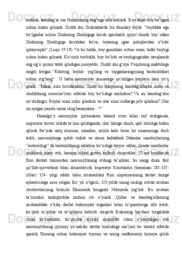 tushadi, kambag‘al esa Ibrohimning bag‘riga olib ketiladi.   Boy faqat boy bo‘lgani
uchun   hukm   qilinadi.   Xuddi   shu   Xushxabarda   Iso   shunday   deydi:   “boylikka   ega
bo‘lganlar   uchun   Xudoning   Shohligiga   kirish   qanchalik   qiyin!   chunki   boy   odam
Xudoning   Shohligiga   kirishdan   ko‘ra,   tuyaning   igna   quloqlaridan   o‘tishi
qulayroqdir” (Luqo 19:19).   Va bu holda, boy gunohlari uchun emas, balki boyligi
uchun hukm qilinadi.   Ko‘rinib turibdiki, boy bo‘lish va boyligingizdan zavqlanish
eng og‘ir jazoni talab qiladigan jinoyatdir. Xuddi shu g‘oya Yoqubning maktubiga
singib   ketgan.   “Eshiting,   boylar:   yig‘lang   va   topganlaringizning   baxtsizliklari
uchun   yig‘lang".     U   hatto   nasroniylar   jamoasiga   qo‘shilgan   boylarni   ham   yo‘q
qiladi:   “Mana,   aziz   birodarlarim:   Xudo   bu   dunyoning   kambag‘allarini   imon   va
shohlikning   merosxo‘rlari   sifatida   boy   bo‘lishga   sayladimi?   Va   siz   kambag‘alni
xo‘rladingiz.   Boylar sizni zulm qiladimi va ular sizni sudlarga jalb qiladimi?   Ular
siz aytgan yaxshi ismni ulug‘lamaydimi…?”
Hasadgo‘y   nasroniylar   qurbonlarni   baland   ovoz   bilan   rad   etishganda,
imperator tasviri oldida ta’zim qilishganda, ular hibsga olinib, qatl etilishga hukm
qilindi.   Ba’zida   xalq   olomoni,   masalan,   zilzila   kabi   biron   bir   muammoga   duch
kelib,   nasroniylarga   qulab   tushdi   va   ularni   kaltakladi.   Odamlar   masihiylarning
“xudosizligi” da baxtsizlikning sababini ko‘rishga tayyor edilar, chunki masihiylar
xudolarni   inkor   etib,   hamma   uchun   grevni   keltirib   chiqardilar.   VI   asr   boshlarida
Rim   davlati   tomonidan   nasroniylikning   oldingi   ta’qiblari,   bu   yangi   dinni   faol
qo‘llab-quvvatlash   bilan   almashtirildi.   Imperator   Konstantin   (taxminan   285-337-
yillar)   324-   yilgi   edikti   bilan   xristianlikni   Rim   imperiyasining   davlat   diniga
aylantirishga   asos   solgan.   Bir   yil   o‘tgach,   325-yilda   uning   raisligi   ostida   xristian
cherkovlarining   birinchi   Ekumenik   kengashi   Nikeyada   yig‘ildi.   Bu   xristian
ta’limotini   tasdiqlashda   muhim   rol   o‘ynadi.   Qullar   va   kambag‘allarning
xristianlikka   o‘tishi   davlat   hokimiyati   organlari   bilan   to‘qnashuvga   olib   keldi,
ko‘plab   ta’qiblar   va   ta’qiblarni   keltirib   chiqardi.   Bularning   barchasi   birgalikda
shuni   ko‘rsatadiki,   ko‘pincha   siyosiy   muxolifat   rolini   o‘ynaydigan   erta
nasroniylikning   ijtimoiy   yo‘nalishi   davlat   tuzilishiga   ma’lum   bir   tahdid   sifatida
qaraldi.   Shuning   uchun   hokimiyat   tizimni   va   uning   mafkurasini   himoya   qilish 