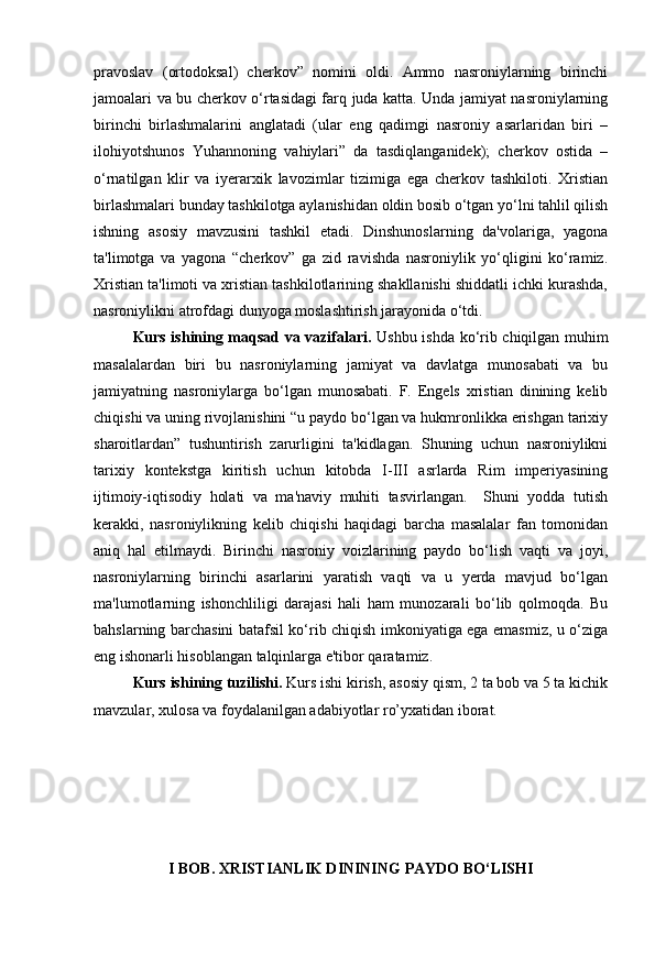 pravoslav   (ortodoksal)   cherkov”   nomini   oldi.   Ammo   nasroniylarning   birinchi
jamoalari va bu cherkov o‘rtasidagi farq juda katta. Unda jamiyat nasroniylarning
birinchi   birlashmalarini   anglatadi   (ular   eng   qadimgi   nasroniy   asarlaridan   biri   –
ilohiyotshunos   Yuhannoning   vahiylari”   da   tasdiqlanganidek);   cherkov   ostida   –
o‘rnatilgan   klir   va   iyerarxik   lavozimlar   tizimiga   ega   cherkov   tashkiloti.   Xristian
birlashmalari bunday tashkilotga aylanishidan oldin bosib o‘tgan yo‘lni tahlil qilish
ishning   asosiy   mavzusini   tashkil   etadi.   Dinshunoslarning   da'volariga,   yagona
ta'limotga   va   yagona   “cherkov”   ga   zid   ravishda   nasroniylik   yo‘qligini   ko‘ramiz.
Xristian ta'limoti va xristian tashkilotlarining shakllanishi shiddatli ichki kurashda,
nasroniylikni atrofdagi dunyoga moslashtirish jarayonida o‘tdi.
Kurs ishining maqsad va vazifalari.   Ushbu ishda ko‘rib chiqilgan muhim
masalalardan   biri   bu   nasroniylarning   jamiyat   va   davlatga   munosabati   va   bu
jamiyatning   nasroniylarga   bo‘lgan   munosabati.   F.   Engels   xristian   dinining   kelib
chiqishi va uning rivojlanishini “u paydo bo‘lgan va hukmronlikka erishgan tarixiy
sharoitlardan”   tushuntirish   zarurligini   ta'kidlagan.   Shuning   uchun   nasroniylikni
tarixiy   kontekstga   kiritish   uchun   kitobda   I-III   asrlarda   Rim   imperiyasining
ijtimoiy-iqtisodiy   holati   va   ma'naviy   muhiti   tasvirlangan.     Shuni   yodda   tutish
kerakki,   nasroniylikning   kelib   chiqishi   haqidagi   barcha   masalalar   fan   tomonidan
aniq   hal   etilmaydi.   Birinchi   nasroniy   voizlarining   paydo   bo‘lish   vaqti   va   joyi,
nasroniylarning   birinchi   asarlarini   yaratish   vaqti   va   u   yerda   mavjud   bo‘lgan
ma'lumotlarning   ishonchliligi   darajasi   hali   ham   munozarali   bo‘lib   qolmoqda.   Bu
bahslarning barchasini batafsil ko‘rib chiqish imkoniyatiga ega emasmiz, u o‘ziga
eng ishonarli hisoblangan talqinlarga e'tibor qaratamiz.
Kurs ishining tuzilishi.  Kurs ishi kirish, asosiy qism, 2 ta bob va 5 ta kichik
mavzular, xulosa va foydalanilgan adabiyotlar ro’yxatidan iborat.
I BOB.  XRISTIANLIK DININING PAYDO BO‘LISHI 