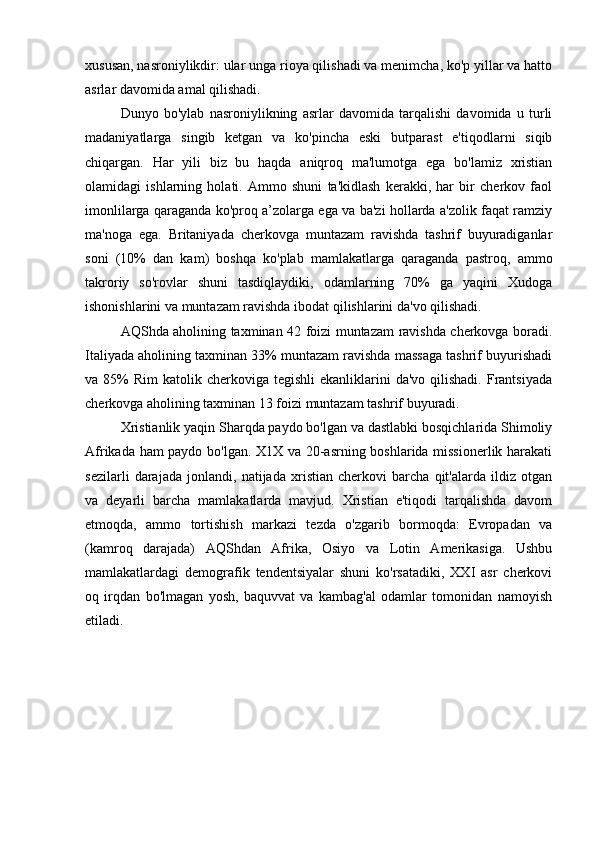 xususan, nasroniylikdir: ular unga rioya qilishadi va menimcha, ko'p yillar va hatto
asrlar davomida amal qilishadi.
Dunyo   bo'ylab   nasroniylikning   asrlar   davomida   tarqalishi   davomida   u   turli
madaniyatlarga   singib   ketgan   va   ko'pincha   eski   butparast   e'tiqodlarni   siqib
chiqargan.   Har   yili   biz   bu   haqda   aniqroq   ma'lumotga   ega   bo'lamiz   xristian
olamidagi   ishlarning   holati.   Ammo   shuni   ta'kidlash   kerakki,   har   bir   cherkov   faol
imonlilarga qaraganda ko'proq a’zolarga ega va ba'zi hollarda a'zolik faqat ramziy
ma'noga   ega.   Britaniyada   cherkovga   muntazam   ravishda   tashrif   buyuradiganlar
soni   (10%   dan   kam)   boshqa   ko'plab   mamlakatlarga   qaraganda   pastroq,   ammo
takroriy   so'rovlar   shuni   tasdiqlaydiki,   odamlarning   70%   ga   yaqini   Xudoga
ishonishlarini va muntazam ravishda ibodat qilishlarini da'vo qilishadi. 
AQShda aholining taxminan 42 foizi muntazam ravishda cherkovga boradi.
Italiyada aholining taxminan 33% muntazam ravishda massaga tashrif buyurishadi
va 85%   Rim  katolik  cherkoviga tegishli  ekanliklarini  da'vo  qilishadi.  Frantsiyada
cherkovga aholining taxminan 13 foizi muntazam tashrif buyuradi.
Xristianlik yaqin Sharqda paydo bo'lgan va dastlabki bosqichlarida Shimoliy
Afrikada ham paydo bo'lgan. X1X va 20-asrning boshlarida missionerlik harakati
sezilarli   darajada   jonlandi,   natijada   xristian   cherkovi   barcha   qit'alarda   ildiz   otgan
va   deyarli   barcha   mamlakatlarda   mavjud.   Xristian   e'tiqodi   tarqalishda   davom
etmoqda,   ammo   tortishish   markazi   tezda   o'zgarib   bormoqda:   Evropadan   va
(kamroq   darajada)   AQShdan   Afrika,   Osiyo   va   Lotin   Amerikasiga.   Ushbu
mamlakatlardagi   demografik   tendentsiyalar   shuni   ko'rsatadiki,   XXI   asr   cherkovi
oq   irqdan   bo'lmagan   yosh,   baquvvat   va   kambag'al   odamlar   tomonidan   namoyish
etiladi.  