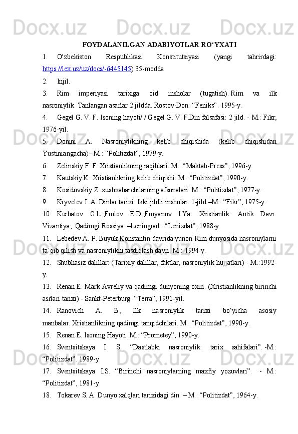 FOYDALANILGAN ADABIYOTLAR RO‘YXATI
1. O‘zbekiston   Respublikasi   Konstitutsiyasi   (yangi   tahrirdagi:
https://lex.uz/uz/docs/-6445145 ) 35-modda
2. Injil.  
3. Rim   imperiyasi   tarixiga   oid   insholar   (tugatish).   Rim   va   ilk
nasroniylik.   Tanlangan asarlar 2 jildda.   Rostov-Don:  “ Feniks ” .   1995- y .  
4. Gegel G. V. F. Isoning hayoti/ / Gegel G. V. F.Din falsafasi: 2 jild. -   M.: Fikr,
1976-yil.
5. Donini   A.   Nasroniylikning   kelib   chiqishida   (kelib   chiqishidan
Yustiniangacha)–   M.: “Politizdat”, 1979-y.  
6. Zelinskiy F. F. Xristianlikning raqiblari.   M.: “Maktab-Press”, 1996-y.
7. Kautskiy K. Xristianlikning kelib chiqishi.   M.: “Politizdat”, 1990-y.
8. Kosidovskiy Z. xushxabarchilarning afsonalari.   M.: “Politizdat”, 1977-y.  
9. Kryvelev I. A. Dinlar tarixi.   Ikki jildli insholar.   1-jild   –M.: “Fikr”, 1975-y.  
10. Kurbatov   G.L.,Frolov   E.D.,Froyanov   I.Ya.   Xristianlik:   Antik   Davr:
Vizantiya,    Qadimgi Rossiya.   –Leningrad.: “Lenizdat”, 1988-y.
11. Lebedev A. P. Buyuk Konstantin davrida yunon-Rim dunyosida nasroniylarni
ta’qib qilish va nasroniylikni tasdiqlash davri.   M.: 1994-y.
12. Shubhasiz dalillar: (Tarixiy dalillar, faktlar, nasroniylik hujjatlari) -   M.:1992-
y.
13. Renan E. Mark Avreliy va qadimgi dunyoning oxiri.   (Xristianlikning birinchi
asrlari tarixi) - Sankt-Peterburg: “Terra”, 1991-yil.  
14. Ranovich   A.   B,   Ilk   nasroniylik   tarixi   bo‘yicha   asosiy
manbalar.   Xristianlikning qadimgi tanqidchilari.   M.: “Politizdat”, 1990-y.  
15. Renan E. Isoning Hayoti.   M.: “Prometey”, 1990-y.
16. Sventsitskaya   I.   S.   “Dastlabki   nasroniylik:   tarix   sahifalari”.   -M.:
“Politizdat”.   1989-y.  
17. Sventsitskaya   I.S.   “Birinchi   nasroniylarning   maxfiy   yozuvlari”.     -   M.:
“Politizdat”, 1981-y.
18. Tokarev S. A. Dunyo xalqlari tarixidagi din.   – M.: “Politizdat”, 1964-y. 