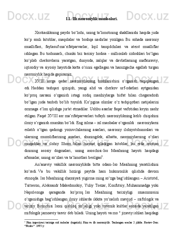 I.1. Ilk nasroniylik manbalari.
         
Xristianlikning paydo bo‘lishi, uning ta’limotining shakllanishi  haqida juda
ko‘p   sonli   kitoblar,   maqolalar   va   boshqa   nashrlar   yozilgan.   Bu   sohada   nasroniy
mualliflari,   faylasuf-ma’rifatparvarlar,   Injil   tanqidchilari   va   ateist   mualliflar
ishlagan.   Bu   tushunarli,   chunki   biz   tarixiy   hodisa   -   millionlab   izdoshlari   bo‘lgan
ko‘plab   cherkovlarni   yaratgan,   dunyoda,   xalqlar   va   davlatlarning   mafkuraviy,
iqtisodiy va siyosiy hayotida katta o‘rinni egallagan va hanuzgacha egallab turgan
nasroniylik haqida gapiramiz.
XVIII   asrga   qadar   nasroniylikning   boshlanishini   o‘rganish   taqiqlangan
edi.   Haddan   tashqari   qiziqish,   yangi   ahd   va   cherkov   urf-odatlari   aytganidan
ko‘proq   narsani   o‘rganish   istagi   sodiq   masihiylarga   bid'at   bilan   chegaradosh
bo‘lgan   juda   tanbeh   bo‘lib   tuyuldi.   Ko‘pgina   olimlar   o‘z   tadqiqotlari   natijalarini
ommaga e’lon qilishga jur'at etmadilar.   Ushbu asarlar faqat vafotidan keyin nashr
etilgan.   Faqat XVIII asr  ma’rifatparvarlari tufayli  nasroniylikning kelib chiqishini
ilmiy o‘rganish mumkin bo‘ldi.   Eng xilma – xil manbalar o‘rganildi : nasroniylarni
eslatib   o‘tgan   qadimgi   yozuvchilarning   asarlari,   nasroniy   ilohiyotshunoslari   va
ularning   muxoliflarining   asarlari,   shuningdek,   albatta,   nasroniylarning   o‘zlari
muqaddas   va   ilohiy   Ilhom   bilan   hurmat   qiladigan   kitoblar,   bu   erda   xristian
dinining   asosiy   dogmalari,   uning   asoschisi-Iso   Masihning   hayoti   haqidagi
afsonalar, uning so‘zlari va ta’limotlari berilgan 2
.
An’anaviy   vakillik   nasroniylikda   bitta   odam-Iso   Masihning   yaratilishini
ko‘radi.   Va   bu   vakillik   hozirgi   paytda   ham   hukmronlik   qilishda   davom
etmoqda.   Iso Masihning shaxsiyati yigirma ming so‘zga bag‘ishlangan – Aristotel,
Tsitseron,   Aleksandr   Makedonskiy,   Yuliy   Tsezar,   Konfutsiy,   Muhammadga   yoki
Napoleonga   qaraganda   ko‘proq.   Iso   Masihning   tarixiyligi   muammosini
o‘rganishga   bag‘ishlangan   ilmiy   ishlarda   ikkita   yo‘nalish   mavjud   –   mifologik   va
tarixiy.   Birinchisi   Isoni   qishloq   xo‘jaligi   yoki   totemik   kultlar   asosida   yaratilgan
mifologik jamoaviy tasvir deb biladi.   Uning hayoti va mo " jizaviy ishlari haqidagi
2
  Rim   imperiyasi   tarixiga   oid   insholar   (tugatish).   Rim   va   ilk   nasroniylik.   Tanlangan   asarlar   2   jildda.   Rostov-Don:
“Feniks”.   1995-y.   