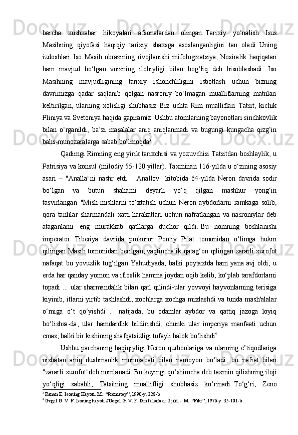 barcha   xushxabar   hikoyalari   afsonalardan   olingan.   Tarixiy   yo‘nalish   Isus
Masihning   qiyofasi   haqiqiy   tarixiy   shaxsga   asoslanganligini   tan   oladi.   Uning
izdoshlari   Iso   Masih   obrazining   rivojlanishi   mifologizatsiya,   Nosiralik   haqiqatan
ham   mavjud   bo‘lgan   voizning   ilohiyligi   bilan   bog‘liq   deb   hisoblashadi.   Iso
Masihning   mavjudligining   tarixiy   ishonchliligini   isbotlash   uchun   bizning
davrimizga   qadar   saqlanib   qolgan   nasroniy   bo‘lmagan   mualliflarning   matnlari
keltirilgan,   ularning   xolisligi   shubhasiz.   Biz   uchta   Rim   mualliflari   Tatsit,   kichik
Pliniya va Svetoniya haqida gapiramiz.   Ushbu atomlarning bayonotlari sinchkovlik
bilan   o‘rganildi,   ba’zi   masalalar   aniq   aniqlanmadi   va   bugungi   kungacha   qizg‘in
bahs-munozaralarga sabab bo‘lmoqda 3
.
Qadimgi Rimning eng yirik tarixchisi va yozuvchisi Tatsitdan boshlaylik, u
Patrisiya va konsul (milodiy 55-120 yillar).   Taxminan 116-yilda u o‘zining asosiy
asari   –   "Analla"ni   nashr   etdi.     "Anallov"   kitobida   64-yilda   Neron   davrida   sodir
bo‘lgan   va   butun   shaharni   deyarli   yo‘q   qilgan   mashhur   yong‘in
tasvirlangan.   "Mish-mishlarni   to‘xtatish   uchun   Neron   aybdorlarni   ramkaga   solib,
qora   tanlilar   sharmandali   xatti-harakatlari   uchun   nafratlangan   va   nasroniylar   deb
ataganlarni   eng   murakkab   qatllarga   duchor   qildi.   Bu   nomning   boshlanishi
imperator   Tiberiya   davrida   prokuror   Pontiy   Pilat   tomonidan   o‘limga   hukm
qilingan Masih tomonidan berilgan;   vaqtinchalik qatag‘on qilingan zararli xurofot
nafaqat   bu   yovuzlik   tug‘ilgan   Yahudiyada,   balki   poytaxtda   ham   yana   avj   oldi,   u
erda har qanday yomon va ifloslik hamma joydan oqib kelib, ko‘plab tarafdorlarni
topadi   ...  ular  sharmandalik   bilan  qatl   qilindi-ular   yovvoyi   hayvonlarning  terisiga
kiyinib, itlarni yirtib tashlashdi, xochlarga xochga mixlashdi  va tunda mash'alalar
o‘rniga   o‘t   qo‘yishdi   ...   natijada,   bu   odamlar   aybdor   va   qattiq   jazoga   loyiq
bo‘lishsa-da,   ular   hamdardlik   bildirishdi,   chunki   ular   imperiya   manfaati   uchun
emas, balki bir kishining shafqatsizligi tufayli halok bo‘lishdi 4
.
Ushbu  parchaning  haqiqiyligi  Neron  qurbonlariga  va  ularning  e’tiqodlariga
nisbatan   aniq   dushmanlik   munosabati   bilan   namoyon   bo‘ladi,   bu   nafrat   bilan
"zararli xurofot"deb nomlanadi.   Bu keyingi qo‘shimcha deb taxmin qilishning iloji
yo‘qligi   sababli,   Tatsitning   muallifligi   shubhasiz   ko‘rinadi.   To‘g‘ri,   Zeno
3
  Renan E. Isoning Hayoti.   M.: “Prometey”, 1990-y. 328-b.
4
  Gegel G. V. F. Isoning hayoti //Gegel G. V. F. Din falsafasi: 2 jild. -   M.: “Fikr”, 1976-y. 35-101-b. 