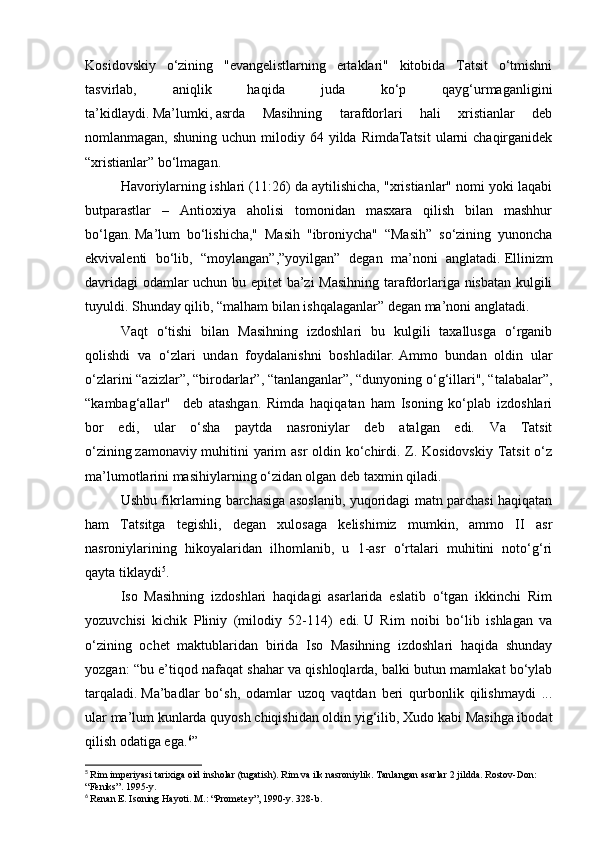 Kosidovskiy   o‘zining   "evangelistlarning   ertaklari"   kitobida   Tatsit   o‘tmishni
tasvirlab,   aniqlik   haqida   juda   ko‘p   qayg‘urmaganligini
ta’kidlaydi.   Ma’lumki,   asrda   Masihning   tarafdorlari   hali   xristianlar   deb
nomlanmagan,  shuning uchun  milodiy 64  yilda RimdaTatsit  ularni  chaqirganidek
“xristianlar” bo‘lmagan.
Havoriylarning ishlari (11:26) da aytilishicha, "xristianlar" nomi yoki laqabi
butparastlar   –   Antioxiya   aholisi   tomonidan   masxara   qilish   bilan   mashhur
bo‘lgan.   Ma’lum   bo‘lishicha,"   Masih   "ibroniycha"   “Masih”   so‘zining   yunoncha
ekvivalenti   bo‘lib,   “moylangan”,”yoyilgan”   degan   ma’noni   anglatadi.   Ellinizm
davridagi  odamlar uchun bu epitet  ba’zi Masihning tarafdorlariga nisbatan kulgili
tuyuldi.   Shunday qilib, “malham bilan ishqalaganlar” degan ma’noni anglatadi.
Vaqt   o‘tishi   bilan   Masihning   izdoshlari   bu   kulgili   taxallusga   o‘rganib
qolishdi   va   o‘zlari   undan   foydalanishni   boshladilar.   Ammo   bundan   oldin   ular
o‘zlarini “azizlar”, “birodarlar”, “tanlanganlar”, “dunyoning o‘g‘illari", “talabalar”,
“kambag‘allar"     deb   atashgan.   Rimda   haqiqatan   ham   Isoning   ko‘plab   izdoshlari
bor   edi,   ular   o‘sha   paytda   nasroniylar   deb   atalgan   edi.   Va   Tatsit
o‘zining   zamonaviy muhitini yarim  asr  oldin ko‘chirdi. Z. Kosidovskiy Tatsit o‘z
ma’lumotlarini masihiylarning o‘zidan olgan deb taxmin qiladi.
Ushbu fikrlarning barchasiga asoslanib, yuqoridagi matn parchasi haqiqatan
ham   Tatsitga   tegishli,   degan   xulosaga   kelishimiz   mumkin,   ammo   II   asr
nasroniylarining   hikoyalaridan   ilhomlanib,   u   1-asr   o‘rtalari   muhitini   noto‘g‘ri
qayta tiklaydi 5
.
Iso   Masihning   izdoshlari   haqidagi   asarlarida   eslatib   o‘tgan   ikkinchi   Rim
yozuvchisi   kichik   Pliniy   (milodiy   52-114)   edi.   U   Rim   noibi   bo‘lib   ishlagan   va
o‘zining   ochet   maktublaridan   birida   Iso   Masihning   izdoshlari   haqida   shunday
yozgan: “bu e’tiqod nafaqat shahar va qishloqlarda, balki butun mamlakat bo‘ylab
tarqaladi.   Ma’badlar   bo‘sh,   odamlar   uzoq   vaqtdan   beri   qurbonlik   qilishmaydi   ...
ular ma’lum kunlarda quyosh chiqishidan oldin yig‘ilib, Xudo kabi Masihga ibodat
qilish odatiga ega. 6
”
5
  Rim imperiyasi tarixiga oid insholar (tugatish).   Rim va ilk nasroniylik.   Tanlangan asarlar 2 jildda.   Rostov-Don: 
“Feniks”.   1995-y.  
6
  Renan E. Isoning Hayoti.   M.: “Prometey”, 1990-y. 328-b. 