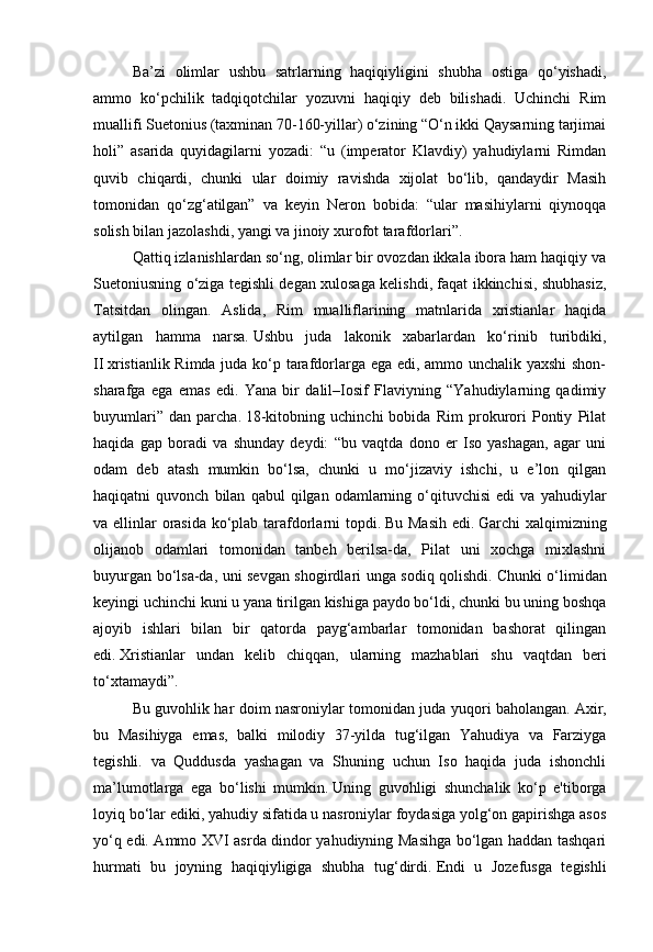 Ba’zi   olimlar   ushbu   satrlarning   haqiqiyligini   shubha   ostiga   qo‘yishadi,
ammo   ko‘pchilik   tadqiqotchilar   yozuvni   haqiqiy   deb   bilishadi.   Uchinchi   Rim
muallifi Suetonius (taxminan 70-160-yillar) o‘zining “O‘n ikki Qaysarning tarjimai
holi”   asarida   quyidagilarni   yozadi:   “u   (imperator   Klavdiy)   yahudiylarni   Rimdan
quvib   chiqardi,   chunki   ular   doimiy   ravishda   xijolat   bo‘lib,   qandaydir   Masih
tomonidan   qo‘zg‘atilgan”   va   keyin   Neron   bobida:   “ular   masihiylarni   qiynoqqa
solish bilan jazolashdi, yangi va jinoiy xurofot tarafdorlari”.
Qattiq izlanishlardan so‘ng, olimlar bir ovozdan ikkala ibora ham haqiqiy va
Suetoniusning o‘ziga tegishli degan xulosaga kelishdi, faqat ikkinchisi, shubhasiz,
Tatsitdan   olingan.   Aslida,   Rim   mualliflarining   matnlarida   xristianlar   haqida
aytilgan   hamma   narsa.   Ushbu   juda   lakonik   xabarlardan   ko‘rinib   turibdiki,
II   xristianlik Rimda juda ko‘p tarafdorlarga ega edi, ammo unchalik yaxshi shon-
sharafga   ega   emas   edi.   Yana   bir   dalil–Iosif   Flaviyning   “Yahudiylarning   qadimiy
buyumlari”   dan   parcha.   18-kitobning   uchinchi   bobida   Rim   prokurori   Pontiy   Pilat
haqida   gap   boradi   va   shunday   deydi:   “bu   vaqtda   dono   er   Iso   yashagan,   agar   uni
odam   deb   atash   mumkin   bo‘lsa,   chunki   u   mo‘jizaviy   ishchi,   u   e’lon   qilgan
haqiqatni   quvonch   bilan   qabul   qilgan   odamlarning   o‘qituvchisi   edi   va  yahudiylar
va ellinlar orasida ko‘plab tarafdorlarni  topdi.   Bu Masih  edi.   Garchi xalqimizning
olijanob   odamlari   tomonidan   tanbeh   berilsa-da,   Pilat   uni   xochga   mixlashni
buyurgan bo‘lsa-da, uni sevgan shogirdlari unga sodiq qolishdi.   Chunki o‘limidan
keyingi uchinchi kuni u yana tirilgan kishiga paydo bo‘ldi, chunki bu uning boshqa
ajoyib   ishlari   bilan   bir   qatorda   payg‘ambarlar   tomonidan   bashorat   qilingan
edi.   Xristianlar   undan   kelib   chiqqan,   ularning   mazhablari   shu   vaqtdan   beri
to‘xtamaydi”.
Bu guvohlik har doim nasroniylar tomonidan juda yuqori baholangan.   Axir,
bu   Masihiyga   emas,   balki   milodiy   37-yilda   tug‘ilgan   Yahudiya   va   Farziyga
tegishli.   va   Quddusda   yashagan   va   Shuning   uchun   Iso   haqida   juda   ishonchli
ma’lumotlarga   ega   bo‘lishi   mumkin.   Uning   guvohligi   shunchalik   ko‘p   e'tiborga
loyiq bo‘lar ediki, yahudiy sifatida u nasroniylar foydasiga yolg‘on gapirishga asos
yo‘q edi. Ammo XVI asrda dindor yahudiyning Masihga bo‘lgan haddan tashqari
hurmati   bu   joyning   haqiqiyligiga   shubha   tug‘dirdi.   Endi   u   Jozefusga   tegishli 