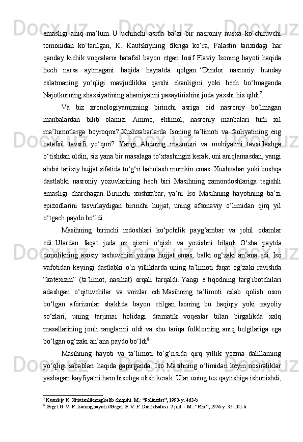 emasligi   aniq   ma’lum.   U   uchinchi   asrda   ba’zi   bir   nasroniy   nusxa   ko‘chiruvchi
tomonidan   ko‘tarilgan,   K.   Kautskiyning   fikriga   ko‘ra,   Falastin   tarixidagi   har
qanday   kichik   voqealarni   batafsil   bayon   etgan   Iosif   Flaviy   Isoning   hayoti   haqida
hech   narsa   aytmagani   haqida   hayratda   qolgan.   “Dindor   nasroniy   bunday
eslatmaning   yo‘qligi   mavjudlikka   qarshi   ekanligini   yoki   hech   bo‘lmaganda
Najotkorning shaxsiyatining ahamiyatini pasaytirishini juda yaxshi his qildi 7
.
Va   biz   xronologiyamizning   birinchi   asriga   oid   nasroniy   bo‘lmagan
manbalardan   bilib   olamiz.   Ammo,   ehtimol,   nasroniy   manbalari   turli   xil
ma’lumotlarga   boyroqmi?   Xushxabarlarda   Isoning   ta’limoti   va   faoliyatining   eng
batafsil   tavsifi   yo‘qmi?   Yangi   Ahdning   mazmuni   va   mohiyatini   tavsiflashga
o‘tishdan oldin, siz yana bir masalaga to‘xtashingiz kerak, uni aniqlamasdan, yangi
ahdni tarixiy hujjat sifatida to‘g‘ri baholash mumkin emas.   Xushxabar yoki boshqa
dastlabki   nasroniy   yozuvlarining   hech   biri   Masihning   zamondoshlariga   tegishli
emasligi   charchagan.   Birinchi   xushxabar,   ya’ni   Iso   Masihning   hayotining   ba’zi
epizodlarini   tasvirlaydigan   birinchi   hujjat,   uning   afsonaviy   o‘limidan   qirq   yil
o‘tgach paydo bo‘ldi.
Masihning   birinchi   izdoshlari   ko‘pchilik   payg‘ambar   va   johil   odamlar
edi.   Ulardan   faqat   juda   oz   qismi   o‘qish   va   yozishni   bilardi.   O‘sha   paytda
donolikning   asosiy   tashuvchisi   yozma   hujjat   emas,   balki   og‘zaki   an’ana   edi.   Iso
vafotidan   keyingi   dastlabki   o‘n   yilliklarda   uning   ta’limoti   faqat   og‘zaki   ravishda
“katexizm”   (ta’limot,   nasihat)   orqali   tarqaldi.   Yangi   e’tiqodning   targ‘ibotchilari
adashgan   o‘qituvchilar   va   voizlar   edi.Masihning   ta’limoti   eslab   qolish   oson
bo‘lgan   aforizmlar   shaklida   bayon   etilgan.   Isoning   bu   haqiqiy   yoki   xayoliy
so‘zlari,   uning   tarjimai   holidagi   dramatik   voqealar   bilan   birgalikda   xalq
masallarining   jonli   ranglarini   oldi   va   shu   tariqa   folklorning   aniq   belgilariga   ega
bo‘lgan og‘zaki an’ana paydo bo‘ldi 8
.
Masihning   hayoti   va   ta’limoti   to‘g‘risida   qirq   yillik   yozma   dalillarning
yo‘qligi   sabablari   haqida   gapirganda,   Iso   Masihning   o‘limidan   keyin   nosiraliklar
yashagan kayfiyatni ham hisobga olish kerak.   Ular uning tez qaytishiga ishonishdi,
7
  Kautskiy K. Xristianlikning kelib chiqishi.   M.: “Politizdat”, 1990-y.   463-b
8
  Gegel G. V. F. Isoning hayoti //Gegel G. V. F. Din falsafasi: 2 jild. -   M.: “Fikr”, 1976-y. 35-101-b.   