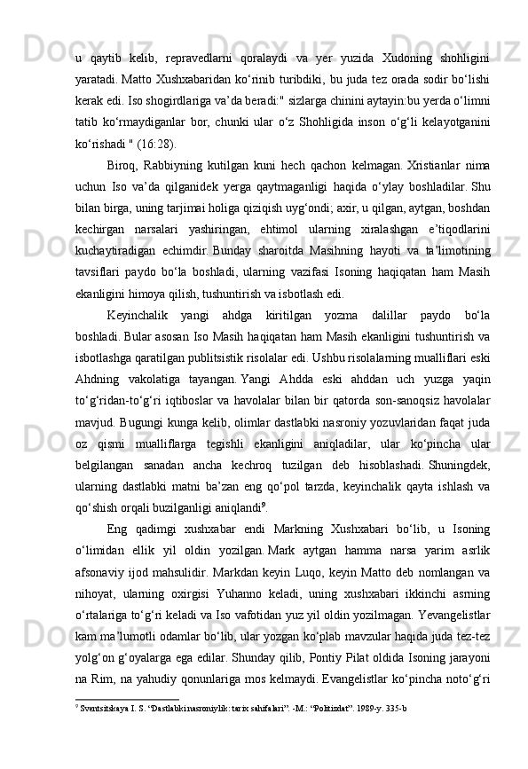 u   qaytib   kelib,   repravedlarni   qoralaydi   va   yer   yuzida   Xudoning   shohligini
yaratadi.   Matto Xushxabaridan  ko‘rinib turibdiki, bu juda tez orada sodir  bo‘lishi
kerak edi.   Iso shogirdlariga va’da beradi:" sizlarga chinini aytayin:bu yerda o‘limni
tatib   ko‘rmaydiganlar   bor,   chunki   ular   o‘z   Shohligida   inson   o‘g‘li   kelayotganini
ko‘rishadi " (16:28).
Biroq,   Rabbiyning   kutilgan   kuni   hech   qachon   kelmagan.   Xristianlar   nima
uchun   Iso   va’da   qilganidek   yerga   qaytmaganligi   haqida   o‘ylay   boshladilar.   Shu
bilan birga, uning tarjimai holiga qiziqish uyg‘ondi; axir, u qilgan, aytgan, boshdan
kechirgan   narsalari   yashiringan,   ehtimol   ularning   xiralashgan   e’tiqodlarini
kuchaytiradigan   echimdir.   Bunday   sharoitda   Masihning   hayoti   va   ta’limotining
tavsiflari   paydo   bo‘la   boshladi,   ularning   vazifasi   Isoning   haqiqatan   ham   Masih
ekanligini himoya qilish, tushuntirish va isbotlash edi.
Keyinchalik   yangi   ahdga   kiritilgan   yozma   dalillar   paydo   bo‘la
boshladi.   Bular asosan  Iso Masih haqiqatan ham  Masih ekanligini  tushuntirish va
isbotlashga qaratilgan publitsistik risolalar edi.   Ushbu risolalarning mualliflari eski
Ahdning   vakolatiga   tayangan.   Yangi   Ahdda   eski   ahddan   uch   yuzga   yaqin
to‘g‘ridan-to‘g‘ri   iqtiboslar   va   havolalar   bilan   bir   qatorda   son-sanoqsiz   havolalar
mavjud. Bugungi  kunga kelib, olimlar dastlabki  nasroniy yozuvlaridan faqat  juda
oz   qismi   mualliflarga   tegishli   ekanligini   aniqladilar,   ular   ko‘pincha   ular
belgilangan   sanadan   ancha   kechroq   tuzilgan   deb   hisoblashadi.   Shuningdek,
ularning   dastlabki   matni   ba’zan   eng   qo‘pol   tarzda,   keyinchalik   qayta   ishlash   va
qo‘shish orqali buzilganligi aniqlandi 9
.
Eng   qadimgi   xushxabar   endi   Markning   Xushxabari   bo‘lib,   u   Isoning
o‘limidan   ellik   yil   oldin   yozilgan.   Mark   aytgan   hamma   narsa   yarim   asrlik
afsonaviy   ijod   mahsulidir.   Markdan   keyin   Luqo,   keyin   Matto   deb   nomlangan   va
nihoyat,   ularning   oxirgisi   Yuhanno   keladi,   uning   xushxabari   ikkinchi   asrning
o‘rtalariga to‘g‘ri keladi va Iso vafotidan yuz yil oldin yozilmagan. Yevangelistlar
kam ma’lumotli odamlar bo‘lib, ular yozgan ko‘plab mavzular haqida juda tez-tez
yolg‘on g‘oyalarga ega edilar.   Shunday qilib, Pontiy Pilat oldida Isoning jarayoni
na Rim,  na  yahudiy qonunlariga  mos  kelmaydi.   Evangelistlar  ko‘pincha noto‘g‘ri
9
  Sventsitskaya I. S. “Dastlabki nasroniylik: tarix sahifalari”.   -M.: “Politizdat”.   1989-y.   335-b 