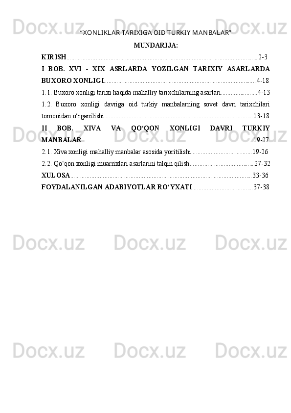 “ X ON LI KLA R TARI X I GA  OI D TURKI Y  M А N B А L А R”
MUNDARIJA:
KIRISH ………………………………………………………………………………………………….….... 2-3
I   BOB.   XVI   -   XIX   ASRLARDA   YOZILGAN   TARIXIY   ASARLARDA
BUXORO XONLIGI ……………………………………………………………………………..…... 4-18
1.1. Buxoro xonligi tarixi haqida mahalliy tarixchilarning asarlari ………….…….… 4-13
1.2.   Buxoro   xonligi   davriga   oid   turkiy   manbalarning   sovet   davri   tarixchilari
tomonidan o‘rganilishi ………………………………………………………………………….….… 13-18
II   BOB.   XIVA   VA   QO‘QON   XONLIGI   DAVRI   TURKIY
MANBALAR …………………………………………………………………………………………… 19-27
2.1. Xiva xonligi mahalliy manbalar asosida yoritilishi …………………………..…… 19-26
2.2. Qo‘qon xonligi muarrixlari asarlarini talqin qilish …………………………….….... 27-32
XULOSA ……………………………………………………………………………………………….… 33-36
FOYDALANILGAN ADABIYOTLAR RO‘YXATI ……………………………..… 37-38 