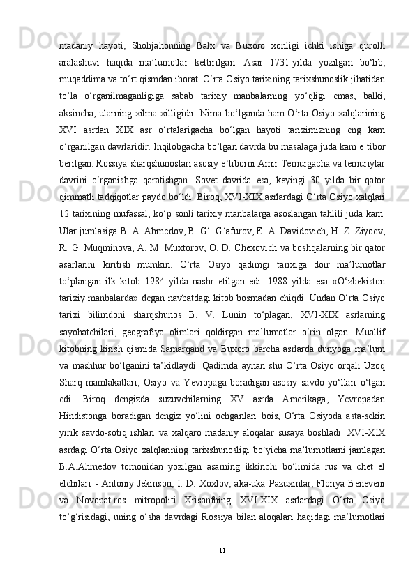 madaniy   hayoti,   Shohjahonning   Balx   va   Buxoro   xonligi   ichki   ishiga   qurolli
aralashuvi   haqida   ma’lumotlar   keltirilgan.   Asar   1731-yilda   yozilgan   bo‘lib,
muqaddima va to‘rt qismdan iborat. O‘rta Osiyo tarixining tarixshunoslik jihatidan
to‘la   o‘rganilmaganligiga   sabab   tarixiy   manbalarning   yo‘qligi   emas,   balki,
aksincha, ularning xilma-xilligidir. Nima bo‘lganda ham O‘rta Osiyo xalqlarining
XVI   asrdan   XIX   asr   o‘rtalarigacha   bo‘lgan   hayoti   tariximizning   eng   kam
o‘rganilgan davrlaridir. Inqilobgacha bo‘lgan davrda bu masalaga juda kam e`tibor
berilgan. Rossiya sharqshunoslari asosiy e`tiborni Amir Temurgacha va temuriylar
davrini   o‘rganishga   qaratishgan.   Sovet   davrida   esa,   keyingi   30   yilda   bir   qator
qimmatli tadqiqotlar paydo bo‘ldi. Biroq, XVI-XIX asrlardagi O‘rta Osiyo xalqlari
12 tarixining mufassal, ko‘p sonli tarixiy manbalarga asoslangan tahlili juda kam.
Ular jumlasiga B. A. Ahmedov, B. G‘. G‘afurov, E. A. Davidovich, H. Z. Ziyoev,
R. G. Muqminova, A. M. Muxtorov, O. D. Chexovich va boshqalarning bir qator
asarlarini   kiritish   mumkin.   O‘rta   Osiyo   qadimgi   tarixiga   doir   ma’lumotlar
to‘plangan   ilk   kitob   1984   yilda   nashr   etilgan   edi.   1988   yilda   esa   «O‘zbekiston
tarixiy manbalarda» degan navbatdagi kitob bosmadan chiqdi. Undan O‘rta Osiyo
tarixi   bilimdoni   sharqshunos   B.   V.   Lunin   to‘plagan,   XVI-XIX   asrlarning
sayohatchilari,   geografiya   olimlari   qoldirgan   ma’lumotlar   o‘rin   olgan.   Muallif
kitobning   kirish   qismida   Samarqand   va   Buxoro   barcha   asrlarda   dunyoga   ma’lum
va   mashhur   bo‘lganini   ta’kidlaydi.   Qadimda   aynan   shu   O‘rta   Osiyo   orqali   Uzoq
Sharq   mamlakatlari,   Osiyo   va   Yevropaga   boradigan   asosiy   savdo   yo‘llari   o‘tgan
edi.   Biroq   dengizda   suzuvchilarning   XV   asrda   Amerikaga,   Yevropadan
Hindistonga   boradigan   dengiz   yo‘lini   ochganlari   bois,   O‘rta   Osiyoda   asta-sekin
yirik   savdo-sotiq   ishlari   va   xalqaro   madaniy   aloqalar   susaya   boshladi.   XVI-XIX
asrdagi O‘rta Osiyo xalqlarining tarixshunosligi  bo`yicha ma’lumotlarni jamlagan
B.A.Ahmedov   tomonidan   yozilgan   asarning   ikkinchi   bo‘limida   rus   va   chet   el
elchilari   -   Antoniy   Jekinson,   I.  D.   Xoxlov,  aka-uka   Pazuxinlar,  Floriya   Beneveni
va   Novopat-ros   mitropoliti   Xrisanfning   XVI-XIX   asrlardagi   O‘rta   Osiyo
to‘g‘risidagi,   uning   o‘sha   davrdagi   Rossiya   bilan   aloqalari   haqidagi   ma’lumotlari
11