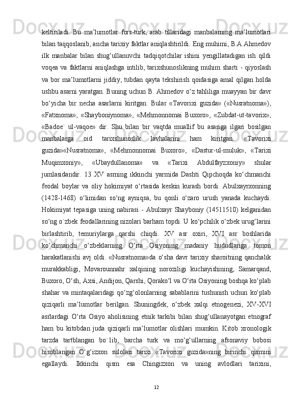 keltiriladi.   Bu   ma’lumotlar   fors-turk,   arab   tillaridagi   manbalarning   ma’lumotlari
bilan taqqoslanib, ancha tarixiy faktlar aniqlashtirildi. Eng muhimi, B.A.Ahmedov
ilk   manbalar   bilan   shug‘ullanuvchi   tadqiqotchilar   ishini   yengillatadigan   ish   qildi
voqea va faktlarni  aniqlashga intilib, tarixshunoslikning muhim  sharti  -  qiyoslash
va bor   ma’lumotlarni  jiddiy, tubdan  qayta  tekshirish  qoidasiga  amal  qilgan  holda
ushbu asarni yaratgan. Buning uchun B. Ahmedov o‘z tahliliga muayyan bir davr
bo‘yicha   bir   necha   asarlarni   kiritgan.   Bular   «Tavorixi   guzida»   («Nusratnoma»),
«Fatxnoma»,   «Shayboniynoma»,   «Mehmonnomai   Buxoro»,   «Zubdat-ut-tavorix»,
«Badoe`   ul-vaqoe»   dir.   Shu   bilan   bir   vaqtda   muallif   bu   asariga   ilgari   bosilgan
manbalarga   oid   tarixshunoslik   lavhalarini   ham   kiritgan.   «Tavorixi
guzida»«Nusratnoma»,   «Mehmonnomai   Buxoro»,   «Dastur-ul-muluk»,   «Tarixi
Muqimxoniy»,   «Ubaydullanoma»   va   «Tarixi   Abdulfayzxoniy»   shular
jumlasidandir.   13   XV   asrning   ikkinchi   yarmida   Dashti   Qipchoqda   ko‘chmanchi
feodal   boylar   va   oliy   hokimiyat   o‘rtasida   keskin   kurash   bordi.   Abulxayrxonning
(1428-1468)   o‘limidan   so‘ng   ayniqsa,   bu   qonli   o‘zaro   urush   yanada   kuchaydi.
Hokimiyat   tepasiga   uning   nabirasi   -   Abulxayr   Shayboniy   (14511510)   kelganidan
so‘ng o`zbek feodallarining nizolari barham topdi. U ko‘pchilik o‘zbek urug‘larini
birlashtirib,   temuriylarga   qarshi   chiqdi.   XV   asr   oxiri,   XVI   asr   boshlarida
ko‘chmanchi   o‘zbeklarning   O‘rta   Osiyoning   madaniy   hududlariga   tomon
harakatlanishi   avj   oldi.   «Nusratnoma»da   o‘sha   davr   tarixiy   sharoitning   qanchalik
murakkabligi,   Movarounnahr   xalqining   noroziligi   kuchayishining,   Samarqand,
Buxoro, O‘sh, Axsi, Andijon, Qarshi, Qorako‘l va O‘rta Osiyoning boshqa ko‘plab
shahar   va   mintaqalaridagi   qo‘zg‘olonlarning   sabablarini   tushunish   uchun   ko‘plab
qiziqarli   ma’lumotlar   berilgan.   Shuningdek,   o‘zbek   xalqi   etnogenezi,   XV-XVI
asrlardagi   O‘rta   Osiyo   aholisining   etnik   tarkibi   bilan   shug‘ullanayotgan   etnograf
ham   bu   kitobdan   juda   qiziqarli   ma’lumotlar   olishlari   mumkin.   Kitob   xronologik
tarzda   tartblangan   bo`1ib,   barcha   turk   va   mo‘g‘ullarning   afsonaviy   bobosi
hisoblangan   O‘g‘izxon   sulolasi   tarixi   «Tavorixi   guzida»ning   birinchi   qismini
egallaydi.   Ikkinchi   qism   esa   Chingizxon   va   uning   avlodlari   tarixini,
12
