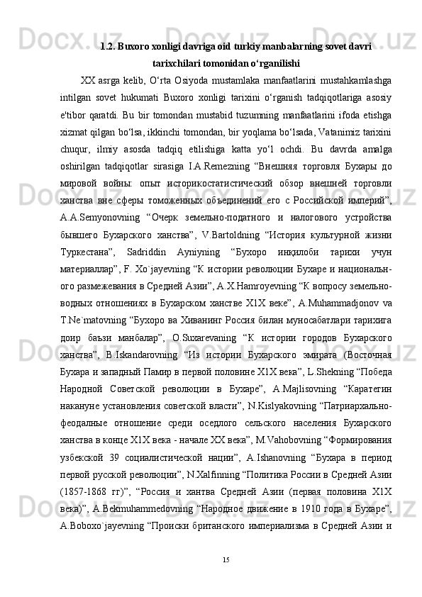 1.2.  Buxoro xonligi davriga oid turkiy manbalarning sovet davri
tarixchilari tomonidan o‘rganilishi
XX   asrga   kelib,   O‘rta   Osiyoda   mustamlaka   manfaatlarini   mustahkamlashga
intilgan   sovet   hukumati   Buxoro   xonligi   tarixini   o‘rganish   tadqiqotlariga   asosiy
e'tibor   qaratdi.   Bu   bir   tomondan   mustabid   tuzumning   manfaatlarini   ifoda   etishga
xizmat qilgan bo‘lsa, ikkinchi tomondan, bir yoqlama bo‘lsada, Vatanimiz tarixini
chuqur,   ilmiy   asosda   tadqiq   etilishiga   katta   yo‘l   ochdi.   Bu   davrda   amalga
oshirilgan   tadqiqotlar   sirasiga   I . A . Remezning   “Внешняя   торговля   Бухары   до
мировой   войны:   опыт   историкостатистический   обзор   внешней   торговли
ханства   вне   сферы   томоженных   объединений   его   с   Российской   империй”,
A . A . Semyonovning   “Очерк   земельно-податного   и   налогового   устройства
бывшего   Бухарского   ханства”,   V . Bartoldning   “История   культурной   жизни
Туркестана”,   Sadriddin   Ayniyning   “Бухоро   инқилоби   тарихи   учун
материаллар”,   F .   Xo ` jayevning   “К истории революции Бухаре  и национальн-
ого размежевания в Средней Азии”, А.Х. Hamroyevning  “К вопросу земельно-
водных   отношениях   в   Бухарском   ханстве   Х1Х   веке”,   A . Muhammadjonov   va
T . Ne ` matovning   “Бухоро ва  Хиванинг Россия  билан муносабатлари  тарихига
доир   баъзи   манбалар”,   О. Suxarevaning   “К   истории   городов   Бухарского
ханства”,   B . Iskandarovning   “Из   истории   Бухарского   эмирата   (Восточная
Бухара и западный Памир в первой половине Х1Х века”,  L . Shekning  “Победа
Народной   Советской   революции   в   Бухаре”,   А. Majlisovning   “Каратегин
накануне установления советской власти”,   N . Kislyakovning   “Патриархально-
феодалные   отношение   среди   оседлого   сельского   населения   Бухарского
ханства в конце Х1Х века - начале ХХ века”, М. Vahobovning  “Формирования
узбекской   39   социалистической   нации”,   А. Ishanovning   “Бухара   в   период
первой русской революции”,  N . Xalfinning  “Политика России в Средней Азии
(1857-1868   гг)”,   “Россия   и   хантва   Средней   Азии   (первая   половина   Х1Х
века)”,   А. Bekmuhammedovning   “Народное   движение   в   1910   года   в   Бухаре”,
А. Boboxo ` jayevning   “Происки   британского   империализма   в   Средней   Азии   и
15 