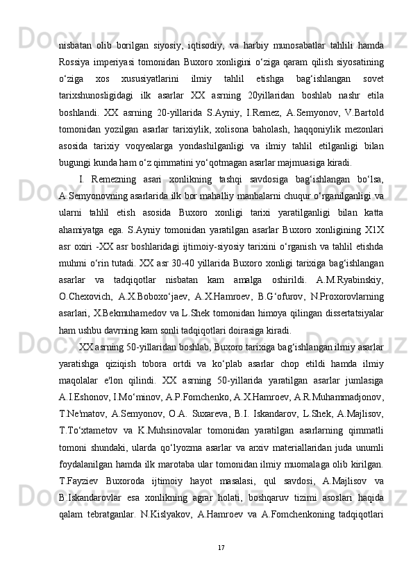 nisbatan   olib   borilgan   siyosiy ,   iqtisodiy ,   va   harbiy   munosabatlar   tahlili   hamda
Rossiya   imperiyasi   tomonidan   Buxoro   xonligini   o ‘ ziga   qaram   qilish   siyosatining
o ‘ ziga   xos   xususiyatlarini   ilmiy   tahlil   etishga   bag ‘ ishlangan   sovet
tarixshunosligidagi   ilk   asarlar   XX   asrning   20 yillaridan   boshlab   nashr   etila
boshlandi .   XX   asrning   20- yillarida   S . Ayniy ,   I . Remez ,   A . Semyonov ,   V . Bartold
tomonidan   yozilgan   asarlar   tarixiylik ,   xolisona   baholash ,   haqqoniylik   mezonlari
asosida   tarixiy   voqyealarga   yondashilganligi   va   ilmiy   tahlil   etilganligi   bilan
bugungi   kunda   ham   o ‘ z   qimmatini   yo ‘ qotmagan   asarlar   majmuasiga   kiradi . 
I .   Remezning   asari   xonlikning   tashqi   savdosiga   bag ‘ ishlangan   bo ‘ lsa ,
A . Semyonovning   asarlarida   ilk   bor   mahalliy   manbalarni   chuqur   o ‘ rganilganligi   va
ularni   tahlil   etish   asosida   Buxoro   xonligi   tarixi   yaratilganligi   bilan   katta
ahamiyatga   ega .   S . Ayniy   tomonidan   yaratilgan   asarlar   Buxoro   xonligining   X 1 X
asr   oxiri   - XX   asr   boshlaridagi   ijtimoiy - siyosiy   tarixini   o ‘ rganish   va   tahlil   etishda
muhmi   o ‘ rin   tutadi .   XX   asr   30-40   yillarida   Buxoro   xonligi   tarixiga   bag ‘ ishlangan
asarlar   va   tadqiqotlar   nisbatan   kam   amalga   oshirildi .   A . M . Ryabinskiy ,
O . Chexovich ,   A . X . Boboxo ‘ jaev ,   A . X . Hamroev ,   B . G ‘ ofurov ,   N . Proxorovlarning
asarlari ,   X . Bekmuhamedov   va   L . Shek   tomonidan   himoya   qilingan   dissertatsiyalar
ham   ushbu   davrning   kam   sonli   tadqiqotlari   doirasiga   kiradi . 
XX   asrning  50- yillaridan   boshlab ,  Buxoro   tarixiga   bag ‘ ishlangan   ilmiy   asarlar
yaratishga   qiziqish   tobora   ortdi   va   ko ‘ plab   asarlar   chop   etildi   hamda   ilmiy
maqolalar   e ' lon   qilindi .   XX   asrning   50- yillarida   yaratilgan   asarlar   jumlasiga
A . I . Eshonov ,  I . Mo ‘ minov ,  A . P . Fomchenko ,  A . X . Hamroev ,  A . R . Muhammadjonov ,
T . Ne ' matov ,   A . Semyonov ,   O . A .   Suxareva ,   B . I .   Iskandarov ,   L . Shek ,   A . Majlisov ,
T . To ‘ xtametov   va   K . Muhsinovalar   tomonidan   yaratilgan   asarlarning   qimmatli
tomoni   shundaki ,   ularda   qo ‘ lyozma   asarlar   va   arxiv   materiallaridan   juda   unumli
foydalanilgan   hamda   ilk   marotaba   ular   tomonidan   ilmiy   muomalaga   olib   kirilgan .
T . Fayziev   Buxoroda   ijtimoiy   hayot   masalasi ,   qul   savdosi ,   A . Majlisov   va
B . Iskandarovlar   esa   xonlikning   agrar   holati ,   boshqaruv   tizimi   asoslari   haqida
qalam   tebratganlar .   N . Kislyakov ,   A . Hamroev   va   A . Fomchenkoning   tadqiqotlari
17 