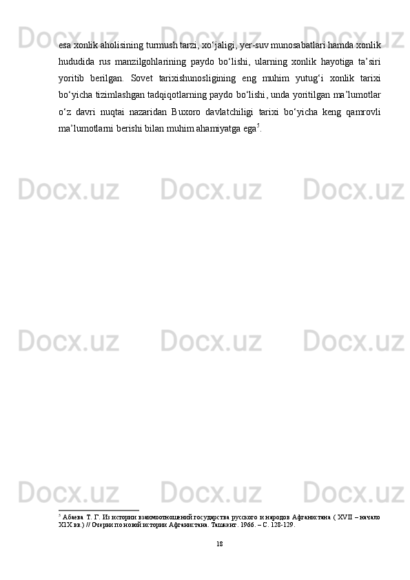 esa   xonlik   aholisining   turmush   tarzi ,  xo ‘ jaligi ,  yer - suv   munosabatlari   hamda   xonlik
hududida   rus   manzilgohlarining   paydo   bo ‘ lishi ,   ularning   xonlik   hayotiga   ta ’ siri
yoritib   berilgan .   Sovet   tarixishunosligining   eng   muhim   yutug ‘ i   xonlik   tarixi
bo ‘ yicha   tizimlashgan   tadqiqotlarning   paydo   bo ‘ lishi ,   unda   yoritilgan   ma ’ lumotlar
o ‘ z   davri   nuqtai   nazaridan   Buxoro   davlatchiligi   tarixi   bo ‘ yicha   keng   qamrovli
ma ’ lumotlarni   berishi   bilan   muhim   ahamiyatga   ega 5
.  
5
  Абаева  Т. Г. Из истории взаимоотношений государства  русского и народов Афганистана ( XVII – начало
Х1Х вв.) // Очерки по новой истории Афганистана. Ташкент. 1966. – С. 128-129.
18 