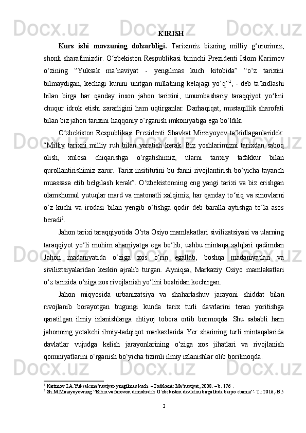 KIRISH
Kurs   ishi   m avzuning   dolzarbligi.   Tariximiz   bizning   milliy   g‘ururimiz,
shonli sharafimizdir.   O zbekiston Respublikasi  birinchi Prezidenti Islom Karimovʻ
о zining   “Yuksak   ma’naviyat   -   yеngilmas   kuch   kitobida”   “o z   tarixini	
ʻ ʻ
bilmaydigan,   kechagi   kunini   unitgan   millatning   kelajagi   yo q”	
ʻ 1
,   -   deb   ta’kidlashi
bilan   birga   har   qanday   inson   jahon   tarixini,   umumbashariy   taraqqiyot   yo lini	
ʻ
chuqur   idrok   etishi   zararligini   ham   uqtirganlar.   Darhaqiqat,   mustaqillik   sharofati
bilan biz jahon tarixini haqqoniy  о rganish imkoniyatiga ega bo ldik. 	
ʻ ʻ
O zbekiston   Respublikasi   Prezidenti   Shavkat   Mirziyoyev   ta’kidlaganlaridek:	
ʻ
“Milliy   tarixni   milliy   ruh   bilan   yaratish   kerak.   Biz   yoshlarimizni   tarixdan   saboq
olish,   xulosa   chiqarishga   o rgatishimiz,   ularni   tarixiy   tafakkur   bilan	
ʻ
qurollantirishimiz  zarur.  Tarix insititutini   bu fanni  rivojlantirish  bo yicha tayanch	
ʻ
muassasa   etib   belgilash   kerak”.  O zbekistonning   eng   yangi   tarixi   va   biz   erishgan	
ʻ
olamshumul yutuqlar mard va matonatli xalqimiz, har qanday to siq va sinovlarni	
ʻ
o z   kuchi   va   irodasi   bilan   yengib   o tishga   qodir   deb   baralla   aytishga   to la   asos	
ʻ ʻ ʻ
beradi 2
.
Jahon tarixi taraqqiyotida O‘rta Osiyo mamlakatlari sivilizatsiyasi va ularning
taraqqiyot   yo‘li   muhim   ahamiyatga   ega   bo‘lib,   ushbu   mintaqa   xalqlari   qadimdan
Jahon   madaniyatida   o‘ziga   xos   o‘rin   egallab,   boshqa   madaniyatlari   va
siviliztsiyalaridan   keskin   ajralib   turgan.   Ayniqsa,   Markaziy   Osiyo   mamlakatlari
o‘z tarixida o‘ziga xos rivojlanish yo‘lini boshidan kechirgan.
Jahon   miqyosida   urbanizatsiya   va   shaharlashuv   jarayoni   shiddat   bilan
rivojlanib   borayotgan   bugungi   kunda   tarix   turli   davrlarini   teran   yoritishga
qaratilgan   ilmiy   izlanishlarga   ehtiyoj   tobora   ortib   bormoqda.   Shu   sababli   ham
jahonning   yetakchi   ilmiy-tadqiqot   markazlarida   Yer   sharining   turli   mintaqalarida
davlatlar   vujudga   kelish   jarayonlarining   o‘ziga   xos   jihatlari   va   rivojlanish
qonuniyatlarini o‘rganish bo‘yicha tizimli ilmiy izlanishlar olib borilmoqda.
1
 Karimov I.A.Yuksak ma’naviyat-yengilmas kuch. –Toshkent: Ma’naviyat, 2008. – b. 176 .
2
 Sh.M.Mirziyoyevning “Erkin va farovon demokratik O zbekiston davlatini birgalikda barpo etamiz”- T.: 2016,-B.5	
ʻ
2 