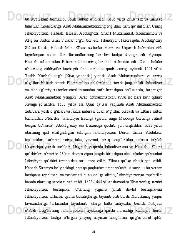 bu   isyon   ham   bostirilib,   Solih   Sulton   o‘ldirildi.   1616   yilga   kelib   taxt   va   mansab
talashish mojarolariga Arab Muhammadxonning o‘g‘illari ham qo‘shildilar. Uning
Isfandiyorxon,   Habash,   Elbars,   Abdulg‘ozi,   Sharif   Muxammad,   Xorazmshoh   va
AFg‘on   Sulton   ismli   7   nafar   o‘g‘li   bor   edi.   Isfandiyor   Hazoraspda,   Abdulg‘oziy
Sulton   Katda,   Habash   bilan   Elbasr   sultonlar   Vazir   va   Urganch   hokimlari   etib
tayinlangan   edilar.   Xon   farzandlarining   har   biri   taxtga   davogar   edi.   Ayniqsa
Habash   sulton   bilan   Elbars   sultonlarning   harakatlari   keskin   edi.   Ota   -   bolalar
o‘rtasidagi  ziddiyatlar kuchayib ohir - oqibatda qonli urushga aylandi. 1621 yilda
Toshli   Yorilish   arig‘i   (Xiva   yaqinida)   yonida   Arab   Muhammadxon   va   uning
o‘g‘illari Habash hamda Elbars sulton qo‘shinlari o‘rtasida jang bo‘ldi. Isfandiyor
va   Abdulg‘oziy   sultonlar   otasi   tomondan   turib   kurashgan   bo‘lsalarda,   bu   jangda
Arab   Muhammadxon   yengildi.   Arab   Muhammadxon   avval   ko‘zlari   ko‘r   qilinib
Xivaga   jo‘natildi.   1623   yilda   esa   Qum   qa’lasi   yaqinida   Arab   Muxammadxon
xotinlari, yosh o‘g‘illari va ikkita nabirasi bilan o‘g‘illari Xabash va Elbars sulton
tomonidan   o‘ldirildi.   Isfandiyor   Eronga   (garchi   unga   Makkaga   borishga   ruhsat
bergan   bo‘lsada),   Abdulg‘oziy   esa   Buxoroga   qochib,   jon   saqladilar.   1623   yilda
otasining   qatl   etirilganligini   eshitgan   Isfandiyorxon   Durun   shahri,   Abdulxon
tog‘laridan,   turkmanlarning   taka,   yovmut,   sariq   urug‘laridan   qo‘shin   to‘plab
Urganchga   yurish   boshladi.   Urganch   yaqinida   Isfandiyorxon   va   Habash   -   Elbars
qo‘shinlari o‘rtasida 23 kun davom etgan jangda birlashgan aka - ukalar qo‘shinlari
Isfandiyor   qo‘shini   tomonidan   tor   -   mor   etildi.   Elbars   qo‘lga   olinib   qatl   etildi.
Habash Sirdaryo bo‘ylaridagi qoraqalpoqlardan najot so‘radi. Ammo, u bu yerdan
boshpana topolmadi va navkarlari bilan qo‘lga olinib, Isfandiyorxonga topshirildi
hamda ularning barchasi qatl etildi. 1623-1643 yillar davomida Xiva xonligi taxtini
Isfandiyorxon   boshqardi.   O‘zining   yigirma   yillik   davlat   boshqaruvini
Isfandiyorxon turkman qabila boshliqlariga tayanib olib bordi. Xonlikning yuqori
lavozimlariga   turkmanlar   tayinlanib,   ularga   katta   imtiyozlar   berildi.   Natijada
o‘zbek   urug‘larning   Isfandiyorxon   siyosatiga   qarshi   noroziligi   kuchayib   bordi.
Isfandiyorxon   taxtga   o‘tirgan   yiliyoq   nayman   urug‘larini   qirg‘in-barot   qildi.
21 