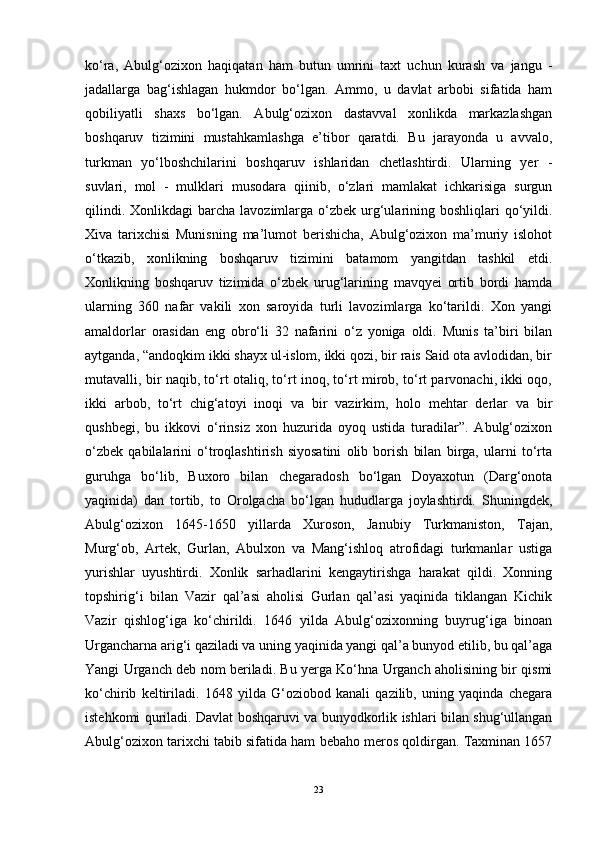ko‘ra,   Abulg‘ozixon   haqiqatan   ham   butun   umrini   taxt   uchun   kurash   va   jangu   -
jadallarga   bag‘ishlagan   hukmdor   bo‘lgan.   Ammo,   u   davlat   arbobi   sifatida   ham
qobiliyatli   shaxs   bo‘lgan.   Abulg‘ozixon   dastavval   xonlikda   markazlashgan
boshqaruv   tizimini   mustahkamlashga   e’tibor   qaratdi.   Bu   jarayonda   u   avvalo,
turkman   yo‘lboshchilarini   boshqaruv   ishlaridan   chetlashtirdi.   Ularning   yer   -
suvlari,   mol   -   mulklari   musodara   qiinib,   o‘zlari   mamlakat   ichkarisiga   surgun
qilindi.  Xonlikdagi  barcha  lavozimlarga o‘zbek  urg‘ularining boshliqlari  qo‘yildi.
Xiva   tarixchisi   Munisning   ma’lumot   berishicha,   Abulg‘ozixon   ma’muriy   islohot
o‘tkazib,   xonlikning   boshqaruv   tizimini   batamom   yangitdan   tashkil   etdi.
Xonlikning   boshqaruv   tizimida   o‘zbek   urug‘larining   mavqyei   ortib   bordi   hamda
ularning   360   nafar   vakili   xon   saroyida   turli   lavozimlarga   ko‘tarildi.   Xon   yangi
amaldorlar   orasidan   eng   obro‘li   32   nafarini   o‘z   yoniga   oldi.   Munis   ta’biri   bilan
aytganda, “andoqkim ikki shayx ul-islom, ikki qozi, bir rais Said ota avlodidan, bir
mutavalli, bir naqib, to‘rt otaliq, to‘rt inoq, to‘rt mirob, to‘rt parvonachi, ikki oqo,
ikki   arbob,   to‘rt   chig‘atoyi   inoqi   va   bir   vazirkim,   holo   mehtar   derlar   va   bir
qushbegi,   bu   ikkovi   o‘rinsiz   xon   huzurida   oyoq   ustida   turadilar”.   Abulg‘ozixon
o‘zbek   qabilalarini   o‘troqlashtirish   siyosatini   olib   borish   bilan   birga,   ularni   to‘rta
guruhga   bo‘lib,   Buxoro   bilan   chegaradosh   bo‘lgan   Doyaxotun   (Darg‘onota
yaqinida)   dan   tortib,   to   Orolgacha   bo‘lgan   hududlarga   joylashtirdi.   Shuningdek,
Abulg‘ozixon   1645-1650   yillarda   Xuroson,   Janubiy   Turkmaniston,   Tajan,
Murg‘ob,   Artek,   Gurlan,   Abulxon   va   Mang‘ishloq   atrofidagi   turkmanlar   ustiga
yurishlar   uyushtirdi.   Xonlik   sarhadlarini   kengaytirishga   harakat   qildi.   Xonning
topshirig‘i   bilan   Vazir   qal’asi   aholisi   Gurlan   qal’asi   yaqinida   tiklangan   Kichik
Vazir   qishlog‘iga   ko‘chirildi.   1646   yilda   Abulg‘ozixonning   buyrug‘iga   binoan
Urgancharna arig‘i qaziladi va uning yaqinida yangi qal’a bunyod etilib, bu qal’aga
Yangi Urganch deb nom beriladi. Bu yerga Ko‘hna Urganch aholisining bir qismi
ko‘chirib   keltiriladi.   1648   yilda   G‘oziobod   kanali   qazilib,   uning   yaqinda   chegara
istehkomi quriladi. Davlat boshqaruvi va bunyodkorlik ishlari bilan shug‘ullangan
Abulg‘ozixon tarixchi tabib sifatida ham bebaho meros qoldirgan. Taxminan 1657
23