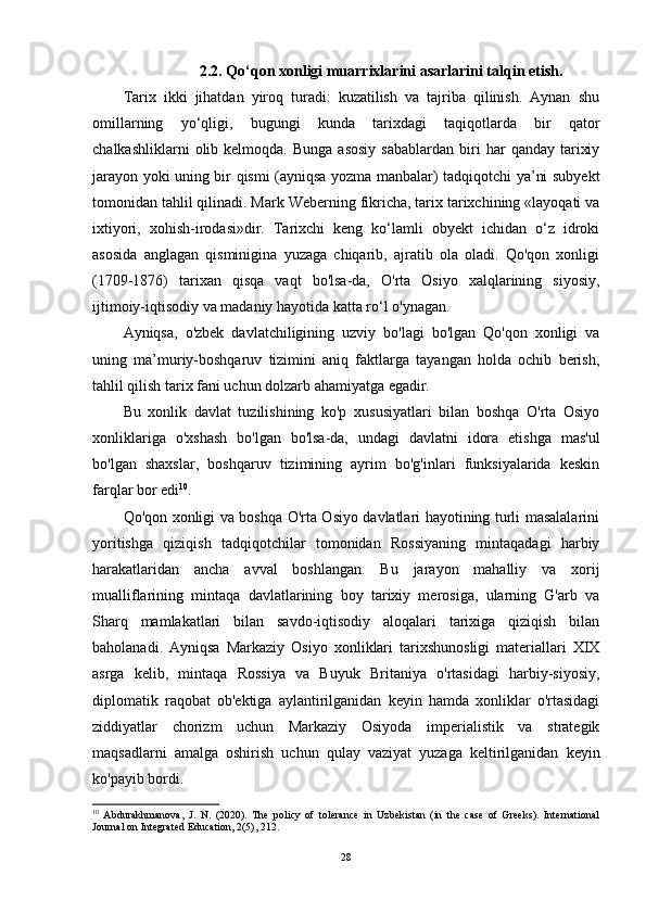 2.2.  Qo‘qon xonligi muarrixlarini asarlarini talqin etish.
Tarix   ikki   jihatdan   yiroq   turadi:   kuzatilish   va   tajriba   qilinish.   Aynan   shu
omillarning   yo‘qligi,   bugungi   kunda   tarixdagi   taqiqotlarda   bir   qator
chalkashliklarni  olib  kelmoqda.  Bunga   asosiy   sabablardan  biri   har   qanday  tarixiy
jarayon yoki uning bir qismi (ayniqsa yozma manbalar) tadqiqotchi ya’ni subyekt
tomonidan tahlil qilinadi. Mark Weberning fikricha, tarix tarixchining «layoqati va
ixtiyori,   xohish-irodasi»dir.   Tarixchi   keng   ko‘lamli   obyekt   ichidan   o‘z   idroki
asosida   anglagan   qisminigina   yuzaga   chiqarib,   ajratib   ola   oladi.   Qo'qon   xonligi
(1709-1876)   tarixan   qisqa   vaqt   bo'lsa-da,   O'rta   Osiyo   xalqlarining   siyosiy,
ijtimoiy-iqtisodiy va madaniy hayotida katta ro‘l o'ynagan. 
Ayniqsa,   o'zbek   davlatchiligining   uzviy   bo'lagi   bo'lgan   Qo'qon   xonligi   va
uning   ma’muriy-boshqaruv   tizimini   aniq   faktlarga   tayangan   holda   ochib   berish,
tahlil qilish tarix fani uchun dolzarb ahamiyatga egadir. 
Bu   xonlik   davlat   tuzilishining   ko'p   xususiyatlari   bilan   boshqa   O'rta   Osiyo
xonliklariga   o'xshash   bo'lgan   bo'lsa-da,   undagi   davlatni   idora   etishga   mas'ul
bo'lgan   shaxslar,   boshqaruv   tizimining   ayrim   bo'g'inlari   funksiyalarida   keskin
farqlar bor edi 10
. 
Qo'qon xonligi va boshqa O'rta Osiyo davlatlari hayotining turli masalalarini
yoritishga   qiziqish   tadqiqotchilar   tomonidan   Rossiyaning   mintaqadagi   harbiy
harakatlaridan   ancha   avval   boshlangan.   Bu   jarayon   mahalliy   va   xorij
mualliflarining   mintaqa   davlatlarining   boy   tarixiy   merosiga,   ularning   G'arb   va
Sharq   mamlakatlari   bilan   savdo-iqtisodiy   aloqalari   tarixiga   qiziqish   bilan
baholanadi.   Ayniqsa   Markaziy   Osiyo   xonliklari   tarixshunosligi   materiallari   XIX
asrga   kelib,   mintaqa   Rossiya   va   Buyuk   Britaniya   o'rtasidagi   harbiy-siyosiy,
diplomatik   raqobat   ob'ektiga   aylantirilganidan   keyin   hamda   xonliklar   o'rtasidagi
ziddiyatlar   chorizm   uchun   Markaziy   Osiyoda   imperialistik   va   strategik
maqsadlarni   amalga   oshirish   uchun   qulay   vaziyat   yuzaga   keltirilganidan   keyin
ko'payib bordi. 
10
  Abdurakhmanova ,   J .   N .   (2020).   The   policy   of   tolerance   in   Uzbekistan   (in   the   case   of   Greeks).   International
Journal on Integrated Education, 2(5), 212.
28 