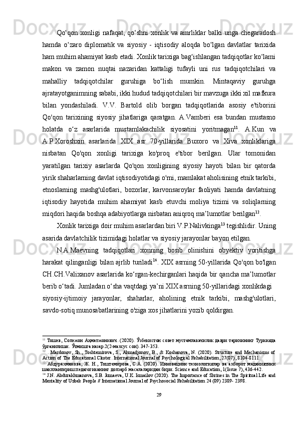 Qo‘qon  xonligi  nafaqat,  qo‘shni  xonlik  va amrliklar   balki  unga  chegaradosh
hamda   o‘zaro   diplomatik   va   siyosiy   -   iqtisodiy   aloqda   bo‘lgan   davlatlar   tarixida
ham muhim ahamiyat kasb etadi. Xonlik tarixiga bag‘ishlangan tadqiqotlar ko‘lami
makon   va   zamon   nuqtai   nazaridan   kattaligi   tufayli   uni   rus   tadqiqotchilari   va
mahalliy   tadqiqotchilar   guruhiga   bo‘lish   mumkin.   Mintaqaviy   guruhga
ajratayotganimning sababi, ikki hudud tadqiqotchilari bir mavzuga ikki xil mafkura
bilan   yondashiladi.   V.V.   Bartold   olib   borgan   tadqiqotlarida   asosiy   e'tiborini
Qo'qon   tarixining   siyosiy   jihatlariga   qaratgan.   A.Vamberi   esa   bundan   mustasno
holatda   o‘z   asarlarida   mustamlakachilik   siyosatini   yoritmagan 11
.   A.Kun   va
A.P.Xoroshxin   asarlarida   XIX   asr   70-yillarida   Buxoro   va   Xiva   xonliklariga
nisbatan   Qo'qon   xonligi   tarixiga   ko'proq   e'tibor   berilgan.   Ular   tomonidan
yaratilgan   tarixiy   asarlarda   Qo'qon   xonligining   siyosiy   hayoti   bilan   bir   qatorda
yirik shaharlarning davlat iqtisodiyotidagi o'rni, mamlakat aholisining etnik tarkibi,
etnoslarning   mashg'ulotlari,   bozorlar,   karvonsaroylar   faoliyati   hamda   davlatning
iqtisodiy   hayotida   muhim   ahamiyat   kasb   etuvchi   moliya   tizimi   va   soliqlarning
miqdori haqida boshqa adabiyotlarga nisbatan aniqroq ma’lumotlar berilgan 12
. 
Xonlik tarixiga doir muhim asarlardan biri V.P.Nalivkinga 13
 tegishlidir. Uning
asarida davlatchilik tizimidagi holatlar va siyosiy jarayonlar bayon etilgan. 
N.A.Maevning   tadqiqotlari   xonning   bosib   olinishini   obyektiv   yoritishga
harakat qilinganligi bilan ajrlib turiladi 14
. XIX asrning 50-yillarida Qo'qon bo'lgan
CH.CH.Valixanov asarlarida ko‘rgan-kechirganlari haqida bir qancha ma’lumotlar
berib o‘tadi. Jumladan o‘sha vaqtdagi ya’ni XIX asrning 50-yillaridagi xonlikdagi 
siyosiy-ijtimoiy   jarayonlar,   shaharlar,   aholining   etnik   tarkibi,   mashg'ulotlari,
savdo-sotiq munosabatlarining o'ziga xos jihatlarini yozib qoldirgan. 
11
  Тошев ,   Солежон   Аҳматжонович . (2020).   Ўзбекистон   совет   мустамлакачилик   даври   тарихининг   Туркияда
ўрганилиши .  Ўтмишга   назар .2(2- махсус   сон ). 347-353.
12
  .   Mardonov,   Sh.,   Toshtemirova,   S.,   Ahmadjonov,   B.,   &   Koshanova,   N.   (2020).   Structure   and   Mechanisms   of
Action of The Educational Cluster. International Journal of Psychological Rehabilitation, 27(07), 8104-8111.
13
  Абдурахманова,   Ж.   Н.,   Тоштемирова,   С.А.   (2020).   Инновацион   технологиялар   ва   ахборот   маданиятини
шакллантириш педагогиканинг долзарб масалаларидан бири.  Science and Education, 1(Issue 7), 436-442.
14
 J.N. Abdurakhmanova, S.B. Jumaeva, U.K. Ismailov (2020). The Importance of Shrines in The Spiritual Life and
Mentality of Uzbek People // International Journal of Psychosocial Rehabilitation 24 (09) 2389- 2398.
29 