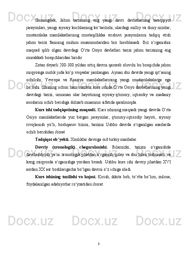 Shuningdek,   Jahon   tarixining   eng   yangi   davri   davlatlarning   taraqqiyot
jarayonlari, yangi siyosiy kuchlarning ko‘tarilishi, ulardagi milliy va diniy nizolar,
mustamlaka   mamlakatlarning   mustaqillikka   erishuvi   jarayonlarini   tadqiq   etish
jahon   tarixi   fanining   muhim   muammolaridan   biri   hisoblanadi.   Biz   o‘rganishni
maqsad   qilib   olgan   davrdagi   O‘rta   Osiyo   davlatlari   tarixi   jahon   tarixining   eng
murakkab bosqichlaridan biridir. 
Zotan deyarli 200-300 yildan ortiq davrni qamrab oluvchi bu bosqichda jahon
miqyosiga molik juda ko‘p voqealar jamlangan. Aynan shu davrda yangi qit’aning
ochilishi,   Yevropa   va   Rossiya   mamlakatlarining   yangi   mustamlakalarga   ega
bo‘lishi. Shuning uchun ham mazkur kurs ishida O‘rta Osiyo davlatlarining yangi
davrdagi   tarixi,   umuman   ular   hayotining   siyosiy-ijtimoiy,   iqtisodiy   va   madaniy
asoslarini ochib berishga dolzarb muammo sifatida qaralmoqda.
Kurs ishi tadqiqotining  maqsadi.   Kurs ishining maqsadi yangi davrda O‘rta
Osiyo   mamlakatlarida   yuz   bergan   jarayonlar,   ijtimoiy-iqtisodiy   hayoti,   siyosiy
rivojlanish   yo‘li,   boshqaruv   tizimi,   tarixini   Ushbu   davrda   o‘rganilgan   asarlarda
ochib berishdan iborat. 
Tadqiqot ob’ y ekti .  Xonliklar davriga oid turkiy manbalar .
Davriy   (xronologik)   chegaral a nishi.   Bilamizki,   tarixni   o‘rganishda
davrlashtirish ya’ni xronologik jihatdan o‘rganish qulay va shu bilan tushunarli va
keng   miqyosda   o‘rganishga   yordam   beradi.   Ushbu   kurs   ishi   davriy   jihatdan   XVI
asrdan XX asr boshlarigacha bo‘lgan davrni o‘z ichiga oladi. 
Kurs   ishi ning   tuzilishi   va   hajmi.   Kirish,   ikkita   bob,   to‘rtta   bo‘lim,   xulosa,
foydalanilgan adabiyotlar ro‘yxatidan iborat. 
3 